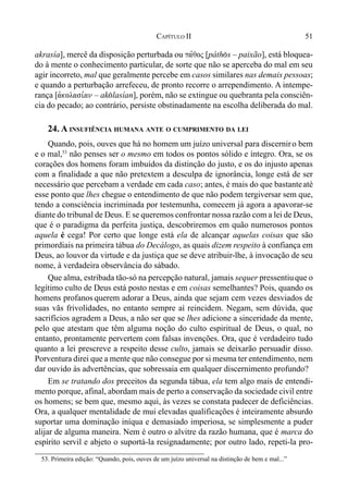 51CAPÍTULO II
akrasía], mercê da disposição perturbada ou pa,qoj [páth(s – paixão], está bloquea-
do à mente o conhecimento particular, de sorte que não se aperceba do mal em seu
agir incorreto, mal que geralmente percebe em casos similares nas demais pessoas;
e quando a perturbação arrefeceu, de pronto recorre o arrependimento. A intempe-
rança [avkolasi,an – ak(lasían], porém, não se extingue ou quebranta pela consciên-
cia do pecado; ao contrário, persiste obstinadamente na escolha deliberada do mal.
24. A INSUFIÊNCIA HUMANA ANTE O CUMPRIMENTO DA LEI
Quando, pois, ouves que há no homem um juízo universal para discerniro bem
e o mal,53
não penses ser o mesmo em todos os pontos sólido e íntegro. Ora, se os
corações dos homens foram imbuídos da distinção do justo, e os do injusto apenas
com a finalidade a que não pretextem a desculpa de ignorância, longe está de ser
necessário que percebam a verdade em cada caso; antes, é mais do que bastanteaté
esse ponto que lhes chegue o entendimento de que não podem tergiversar sem que,
tendo a consciência incriminada por testemunha, comecem já agora a apavorar-se
diante do tribunal de Deus. E se queremos confrontar nossa razão com a lei de Deus,
que é o paradigma da perfeita justiça, descobriremos em quão numerosos pontos
aquela é cega! Por certo que longe está ela de alcançar aquelas coisas que são
primordiais na primeira tábua do Decálogo, as quais dizem respeito à confiança em
Deus, ao louvor da virtude e da justiça que se deve atribuir-lhe, à invocação de seu
nome, à verdadeira observância do sábado.
Que alma, estribada tão-só na percepção natural, jamais sequer pressentiuque o
legítimo culto de Deus está posto nestas e em coisas semelhantes? Pois, quando os
homens profanos querem adorar a Deus, ainda que sejam cem vezes desviados de
suas vãs frivolidades, no entanto sempre aí reincidem. Negam, sem dúvida, que
sacrifícios agradem a Deus, a não ser que se lhes adicione a sinceridade da mente,
pelo que atestam que têm alguma noção do culto espiritual de Deus, o qual, no
entanto, prontamente pervertem com falsas invenções. Ora, que é verdadeiro tudo
quanto a lei prescreve a respeito desse culto, jamais se deixarão persuadir disso.
Porventura direi que a mente que não consegue por si mesma ter entendimento, nem
dar ouvido às advertências, que sobressaia em qualquer discernimento profundo?
Em se tratando dos preceitos da segunda tábua, ela tem algo mais de entendi-
mento porque, afinal, abordam mais de perto a conservação da sociedade civil entre
os homens; se bem que, mesmo aqui, às vezes se constata padecer de deficiências.
Ora, a qualquer mentalidade de mui elevadas qualificações é inteiramente absurdo
suportar uma dominação iníqua e demasiado imperiosa, se simplesmente a puder
alijar de alguma maneira. Nem é outro o alvitre da razão humana, que é marca do
espírito servil e abjeto o suportá-la resignadamente; por outro lado, repeti-la pro-
53. Primeira edição: “Quando, pois, ouves de um juízo universal na distinção de bem e mal...”
 