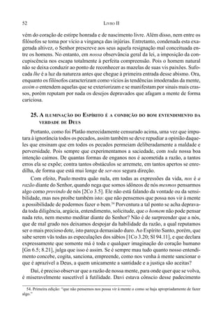 52 LIVRO II
vém do coração de estirpe honrada e de nascimento livre. Além disso, nem entre os
filósofos se toma por vício a vingança das injúrias. Entretanto, condenada esta exa-
gerada altivez, o Senhor prescreve aos seus aquela resignação mal conceituada en-
tre os homens. No entanto, em nossa observância geral da lei, a imposição da con-
cupiscência nos escapa totalmente à perfeita compreensão. Pois o homem natural
não se deixa conduzir ao ponto de reconhecer as mazelas de suas vis paixões. Sufo-
cada lhe é a luz da natureza antes que chegue à primeira entrada desse abismo. Ora,
enquanto os filósofos caracterizam como vícios às tendências imoderadas da mente,
assim o entendem aquelas que se exteriorizam e se manifestam por sinais mais cras-
sos, porém reputam por nada os desejos depravados que afagam a mente de forma
cariciosa.
25. A ILUMINAÇÃO DO ESPÍRITO É A CONDIÇÃO DO BOM ENTENDIMENTO DA
VERDADE DE DEUS
Portanto, como foi Platão merecidamente censurado acima, uma vez que impu-
tara à ignorância todos os pecados, assim também se deve repudiar a opinião daque-
les que ensinam que em todos os pecados permeiam deliberadamente a maldade e
perversidade. Pois sempre que experimentamos a saciedade, com toda nossa boa
intenção caímos. De quantas formas de enganos nos é acometida a razão, a tantos
erros ela se expõe; contra tantos obstáculos se arremete, em tantos apertos se enre-
dilha, de forma que está mui longe de ser-nos segura direção.
Com efeito, Paulo mostra quão nula, em todas as expressões da vida, nos é a
razão diante do Senhor, quando nega que somos idôneos de nós mesmos pensarmos
algo como provindo de nós [2Co 3.5]. Ele não está falando da vontade ou da sensi-
bilidade, mas nos proíbe também isto: que não pensemos que possa nos vir à mente
a possibilidade de podermos fazer o bem.54
Porventura a tal ponto se acha deprava-
da toda diligência, argúcia, entendimento, solicitude, que o homem não pode pensar
nada reto, nem mesmo meditar diante do Senhor? Não é de surpreender que a nós,
que de mal grado nos deixamos despojar da habilidade da razão, a qual reputamos
ser o mais preciosodote, isto pareça demasiado duro.Ao Espírito Santo, porém, que
sabe serem vãs todas as especulações dos sábios [1Co 3.20; Sl 94.11], e que declara
expressamente que somente má é toda e qualquer imaginação do coração humano
[Gn 6.5; 8.21], julga que isso é assim. Se é sempre mau tudo quanto nosso entendi-
mento concebe, cogita, sanciona, empreende, como nos venha à mente sancionar o
que é aprazível a Deus, a quem unicamente a santidade e a justiça são aceitas?
Daí, é preciso observar que a razão de nossa mente, para onde quer que se volva,
é miseravelmente suscetível à futilidade. Davi estava cônscio desse padecimento
54. Primeira edição: “que não pensemos nos possa vir à mente o como se haja apropriadamente de fazer
algo.”
 