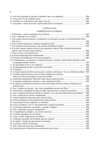 8
14. A lei está cancelada no tocante à maldição, não a seu magistério ............................................ 000
15. Cristo nos livra da maldição da lei ........................................................................................... 000
16. Abolida a lei cerimonial no que tange a seu uso ....................................................................... 000
17. Cancelado o “título de dívida” representado pela lei cerimonial .............................................. 000
CAPÍTULO VIII
EXPOSIÇÃO DA LEI MORAL
1. O Decálogo, a divina formulação da Lei Moral ......................................................................... 000
2. Teor e conteúdo da Lei Moral .................................................................................................... 000
3. A lei conduz inexoravelmente à condenação e ao desespero, de que só a misericórdia de Deus
pode livrar .................................................................................................................................. 000
4. O alvo real das promessas e ameaças abundantes na lei ............................................................... 000
5. A lei ministra a perfeita justiça a que reclama obediência integral ............................................. 000
6. A lei não é apenas formal e exterior, mas espiritual e interior. Daí reclamar ela pureza de
espírito, não mera observância externa .......................................................................................... 000
7. Cristo revela o real sentido da lei ............................................................................................... 000
8.Acorreta interpretação dos mandamentos ..................................................................................... 000
9. O alcance do mandamento à luz de seu propósito ...................................................................... 000
10. O mandamento, ao expressar a violação mais grave, acentua o quanto Deus abomina a cada
e a qualquer pecado correlato ..................................................................................................... 000
11. As duas tábuas da lei e sua referência ....................................................................................... 000
12. Os Mandamentos são dez: sua divisão conveniente ................................................................... 000
13. O prefácio ................................................................................................................................ 000
14. A relação especial de Deus com seu povo contida na afirmação: “Eu sou o Senhor teu Deus” 000
15. A relação especial do povo com seu Deus implícita nas palavras:
“Que te tirei da terra do Egito, da casa da servidão” .................................................................. 000
16. O primeiro mandamento: Não terás outros deuses diante de mim ............................................ 000
17. O segundo mandamento preceitua o culto espiritual de Deus .................................................. 000
18. O segundo mandamento proclama a inexorável reação de Deus contra os transgressores
deste preceito .............................................................................................................................. 000
19. Teor e sentido da cláusula: “que visita a iniqüidade dos pais nos filhos...” .............................. 000
20. Visitar Deus a iniqüidade dos pais nos filhos não equivale a violação de sua justiça .................. 000
21. Teor e sentido da promessa contida na cláusula: “e usa de misericórdia para com milhares” .. 000
22. Teor e aplicação do terceiro mandamento ................................................................................ 000
23. Caráter sagrado do juramento pelo nome de Deus ................................................................... 000
24. O falso juramento é uma profanação do nome de Deus ............................................................ 000
25. O juramento leviano, supérfluo ou temerário .......................................................................... 000
26. Cristo, em Mateus 5.34-37, não proíbe todo e qualquer juramento ........................................... 000
27. O juramento permitido: necessário, reverente, condigno ......................................................... 000
28. Teor e aplicação do quarto mandamento ................................................................................. 000
29. A importância do sábado e seu sentido espiritual .................................................................... 000
30. O sentido tipológico do dia sétimo .......................................................................................... 000
31. Cristo, o pleno cumprimento do sábado .................................................................................... 000
32. Ainda que cancelado, há no sábado aspectos vigentes ............................................................... 000
33. O espírito e função da observância do domingo ...................................................................... 000
34. O genuíno sentido do domingo ................................................................................................ 000
35. Teor e aplicação do quinto mandamento ................................................................................... 000
36. O princípio geral, ilustrado na reverência para com os pais ....................................................... 000
 