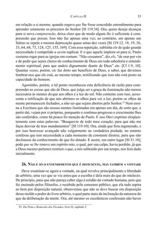53CAPÍTULO II
em relação a si mesmo, quando rogava que lhe fosse concedido entendimento para
aprender retamente os preceitos do Senhor [Sl 119.34]. Ora, quem deseja alcançar
para si nova compreensão, deixa claro que de modo algum lhe é suficiente à com-
preensão que possui. Isso não faz apenas uma vez; ao contrário, em apenas um
Salmo se repete a mesma deprecação quase umas dez vezes [Sl 119.12, 18, 19, 26,
33, 64, 68, 73, 124, 125, 135, 169]. Com essa repetição, sublinha ele de quão grande
necessidade é compelido a assim suplicar. E o que aquele implora só para si, Paulo
costuma rogar para as igrejas em comum. “Não cessamos”, diz ele, “de orar por vós
e de pedir que sejais cheios do conhecimento de Deus em toda sabedoria e entendi-
mento espiritual, para que andeis dignamente diante de Deus” etc. [Cl 1.9, 10].
Quantas vezes, porém, ele faz disto um benefício de Deus, a saber, que devemos
lembrar-nos que ele está, ao mesmo tempo, testificando que isso não está posto na
capacidade do homem.
Agostinho, porém, a tal ponto reconheceu esta deficiência da razão para com-
preender as coisas que são de Deus, que julga ser a graça da iluminação não menos
necessária às mentes doque aos olhos é a luz do sol. Não contente com isso, acres-
centa a retificação de que nós abrimos os olhos para ver a luz, porém os olhos da
mente permanecem fechados, a não ser que sejam abertos pelo Senhor.55
Nem ensi-
na a Escritura que são nossas mentes iluminadas em apenas um dia, de sorte que, a
partir daí, vejam por si próprias, porquanto o contínuo progresso e crescimento lhes
são conferidos, como há pouco fiz menção de Paulo. E isso Davi exprime eloqüen-
temente com estas palavras: “Busquei-te de todo meu coração, para que não me
faças desviar de teus mandamentos” [Sl 119.10]. Ora, ainda que fora regenerado, e
por isso houvesse avançado não vulgarmente na verdadeira piedade, no entanto
confessa que tem necessidade a cada momento de constante diretriz, para que não
declinasse do conhecimento de que foi dotado. E assim, em outro lugar [Sl 51.10],
pede que se lhe renove um espírito reto, o qual, por sua culpa, havia perdido, já que
a Deus mesmo pertence restituir o que, a nós subtraído por um tempo, nos fora dado
inicialmente.
26. NÃO É SÓ O ENTENDIMENTO QUE É DEFICIENTE, MAS TAMBÉM A VONTADE
Deve examinar-se agora a vontade, na qual revolve principalmente a liberdade
de arbítrio, uma vez que se viu antes que a escolha é dela mais do que do intelecto.
De princípio, para que não pareça caber algo à retidão da vontade humana, pois que
foi ensinado pelos filósofos, e recebido pelo consenso público, que ela tudo aspira
ao bem por disposição natural, observemos que não se deve buscar em disposição
desse molde o poder do livre-arbítrio, o qual parte mais da inclinação da natureza do
que da deliberação da mente. Ora, até mesmo os escolásticos confessam não haver
55. Da Pena e Remissão dos Pecados, livro II, capítulo 5.
 