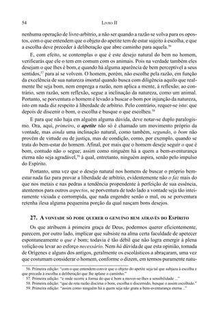 54 LIVRO II
nenhuma operação de livre-arbítrio, a não ser quando a razão se volva para os opos-
tos, com o que entendem que o objeto do apetite tem de estar sujeito à escolha, e que
a escolha deve preceder à deliberação que abre caminho para aquela.56
E, com efeito, se contemplas o que é este desejo natural do bem no homem,
verificarás que ele o tem em comum com os animais. Pois na verdade também eles
desejam o que lhes é bom,e quando há alguma aparência de bem perceptível a seus
sentidos,57
para aí se volvem. O homem, porém, não escolhe pela razão, em função
da excelência de sua natureza imortal quando busca com diligência aquilo que real-
mente lhe seja bom, nem emprega a razão, nem aplica a mente, à reflexão; ao con-
trário, sem razão, sem reflexão, segue a inclinação da natureza, como um animal.
Portanto, se porventura o homem é levado a buscar o bom por injunção da natureza,
isto em nada diz respeito à liberdade de arbítrio. Pelo contrário, requer-se isto: que
depois de discenir o bom, o escolha e busque o que escolheu.58
E para que não haja em alguém alguma dúvida, deve notar-se duplo paralogis-
mo. Ora, aqui, primeiro, o apetite não só é chamado um movimento próprio da
vontade, mas ainda uma inclinação natural, como também, segundo, o bom não
provém de virtude ou de justiça, mas de condição, como, por exemplo, quando se
trata do bem-estar do homem. Afinal, por mais que o homem deseje seguir o que é
bom, contudo não o segue; assim como ninguém há a quem a bem-aventurança
eterna não seja agradável,59
à qual, entretanto, ninguém aspira, senão pelo impulso
do Espírito.
Portanto, uma vez que o desejo natural nos homens de buscar o próprio bem-
estar nada faz para provar a liberdade de arbítrio, evidentemente não o faz mais do
que nos metais e nas pedras a tendência propendente à perfeição de sua essência,
atentemos para outros aspectos, se porventura de todo lado a vontade seja tão intei-
ramente viciada e corrompida, que nada engendre senão o mal, ou se porventura
retenha ilesa alguma pequenina porção da qual nasçam bons desejos.
27. A VONTADE SÓ PODE QUERER O GENUÍNO BEM ATRAVÉS DO ESPÍRITO
Os que atribuem à primeira graça de Deus, podermos querer eficientemente,
parecem, por outro lado, implicar que subsiste na alma certa faculdade de apetecer
espontaneamente o que é bom; todavia é tão débil que não logra emergir à plena
voliçãoou levar ao esforço necessário. Nem há dúvidade que esta opinião, tomada
de Orígenes e alguns dos antigos, geralmente os escolásticos a abraçaram, uma vez
que costumam considerar o homem, conforme o dizem, em termos puramente natu-
56. Primeira edição: “com o que entendem convir que o objeto do apetite seja tal que subjaza à escolha e
que preceda à escolha a deliberação que lhe aplane o caminho.”
57. Primeira edição: “e onde ocorre a forma do que é bom a mover-se-lhes a sensibilidade ...”
58. Primeira edição: “que de reta razão discirna o bom, escolha o discernido, busque o assim escolhido.”
59. Primeira edição: “assim como ninguém há a quem seja não grata a bem-aventurança eterna ..”
 