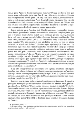 55CAPÍTULO II
rais, o que o Apóstolo descreve com estas palavras: “Porque não faço o bem que
quero, mas o mal que não quero, esse faço. E com efeito o querer está em mim, mas
não consigo realizar o bem” [Rm 7.19, 18]. Mas, desta maneira, erroneamente in-
verte-se toda a argumentação que Paulo desenvolve nesta passagem. Ora, ele está
tratando da luta cristã, que mais sumariamente aborda na Epístola aos Gálatas, luta
que em si os fiéis sentem perpetuamente no conflito da carne e do espírito. O espí-
rito, contudo, procede não da natureza, mas da regeneração.
Faz-se patente que o Apóstolo está falando acerca dos regenerados, porque,
onde dissera que nele não habitava bem nenhum, acrescenta a explicação de que
está se referindo à sua natureza carnal. E por isso nega que seja ele próprio quem
faz o mal, mas o pecado que nele habita. Que quer dizer esta qualificação: “Em
mim, isto é, em minha carne” [Rm 7.18]? Exatamente como se estivesse falando
desta maneira: “Por mim mesmo, o bem não habita em mim, por isso em minha
carne não se achará nada de bom.” Daqui se segue aquela espécie de escusa: “Eu
mesmo não faço o mal, mas o pecado que habita em mim” [Rm 7.20], que se aplica
somente aos regenerados, os quais, mediante a parte superior da alma, se inclinam
para o bem. Ora, pois, a conclusão anexa expressa tudo isso cristalinamente: “Se-
gundo o homem interior”, diz ele, “deleito-me na lei; vejo, porém, outra lei em meus
membros, a pelejar com a lei de minha mente” [Rm 7.22, 23]. Quem terá em si tal
embate, senão aquele que, regenerado pelo Espírito de Deus, carrega consigo seus
remanescentes da carne? À vista disso,Agostinho, embora em certo tempo pensasse
que esta passagem se refere à natureza do homem, veio a retratar-se da interpretação
como sendo falsa e inconsistente.60
E de fato, se aceitarmos que os homens, sem a graça, no entanto têm alguns
impulsos para o bem, ainda que insignificantes, que resposta daremos ao Apóstolo,
que nega sermos idôneos para pensarmos sequer algo[2Co 3.5]? Que replicaremos
ao Senhor, que sentencia, por intermédio de Moisés, que somente má é toda imagi-
nação do coração humano? [Gn 8.31].
Portanto, uma vez que tenham tropeçado em interpretação errônea desta única
passagem, não há por que nos demoremos a considerar sua opinião. Antes, prevale-
ça esta palavra de Cristo: “Quem comete pecado, é escravo do pecado” [Jo 8.34].
Somos todos naturalmente pecadores, e portanto somos mantidos debaixo do jugo
do pecado. Ora, se o homem todo jaz sob o domínio do pecado, por necessidade sua
vontade, sede essencial do pecado, tem de estar solidamente amarrada.61
Nem seria,
na verdade, de outra forma sustentável essa afirmação de Paulo: “Deus é quem
opera em nós o querer” [Fp 2.13], se de algum modo a vontade precedesse à graça
do Espírito.
60. Retratações, livro I, 23.
61. Primeira edição: “sem dúvida que, necessariamente, dos mais apertados laços lhe está amarrada a
própria vontade, que lhe é a sede precípua.”
 