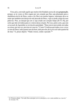 56 LIVRO II
Fora, pois, com tudo aquilo que muitos têm bradado acerca de uma preparação,
porque, se às vezes os fiéis rogam por um coração que lhes seja plasmado para a
obediência da lei de Deus, como o faz Davi em muitos lugares, entretanto deve-se
notar que também este desejo de orar procede de Deus, o que se pode coligir de suas
palavras. Pois, ao desejar que em si seja criado um coração limpo [Sl 51.10], por
certo que não reivindica para si o início dessa criação. Por isso, junto a nós, que este
arrazoado de Agostinho se revista de autoridade: “Deus tem te prevenido em todas
as coisas; por tua vez, previne-te à sua ira.62
Como? Confessa que todas essas coisas
as tens de Deus; tudo quanto tens de bom, dele provém;de ti procede tudo quanto há
de mau.” E, pouco depois: “Nada é nosso, senão o pecado.”63
62. Primeira edição: “Em tudo Deus antecipar-se-te-á, antecipa-te, vez e outra também tu, à sua ira.”
63. Sermão 176.
 