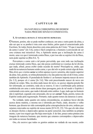 57CAPÍTULO II
C A P Í T U L O III
DA NATUREZA CORROMPIDA DO HOMEM
NADA PROCEDE SENÃO O CONDENÁVEL
1. A NATUREZA HUMANA É TOTALMENTE DEPRAVADA
O homem, porém, não se pode melhor conhecer, em uma e outra parte da alma, a
não ser que se se ponha à vista com seus títulos, pelos quais é caracterizado pela
Escritura. Se todos forem descritos com estas palavras de Cristo: “O que é nascido
da carne é carne” [Jo 3.6], como é fácil comprovar, o homem é convencido de ser
uma criatura mui miserável. Ora, o Apóstolo atesta que a inclinação da carne é
morte, uma vez que é inimizade contra Deus, e por isso não se sujeita à lei de Deus,
nem pode sujeitar-se [Rm 8.6, 7].
Porventura a carne está a tal ponto pervertida, que com toda sua inclinação
exerça inimizade contra Deus, que não possa conformar-se à justiça da lei divina,
que nada, afinal, possa exibir senão ocasião de morte? Pressupõe-se, então, que
nada há na natureza humana senão carne, e que daí não se pode extrair algo de bom.
Mas dirás que o termo carne se refere apenas à parte sensória, não à parte superior
da alma. Isto, porém, se refuta plenamente à luz das palavras não só de Cristo, como
também do Apóstolo. O postulado do Senhor é: ao homem importa nascer de novo
[Jo 3.3], porque ele é carne [Jo 3.6]. Não está preceituando nascer de novo em
relação ao corpo. Mas, na alma nada nasce de novo, se apenas alguma porção lhe
for reformada; ao contrário, toda ela se renova. E isto é confirmado pela antítese
estabelecida em uma e outra destas duas passagens, pois de tal modo o Espírito é
contrastado com carne, que nada é deixado entre ambos. Logo, tudo que no homem
não é espiritual, segundo este arrazoado, diz-se ser carnal. Nada, porém, temos do
Espírito senão pela regeneração. Portanto, tudo quanto temos da natureza é carne.
Na verdade, tanto quanto em outras circunstâncias, se pudesse haver dúvida
acerca desta matéria, a mesma nos é dirimida por Paulo, onde, descrito o velho
homem, que dissera ter sido corrompido pelas concupiscências do erro, ordena que
sejamos renovados no espírito de nossa mente [Ef 4.22, 23]. Vês que ele não situa
os desejos ilícitos e depravados apenas na parte sensorial, mas também na própria
mente, e por isso requer que lhe haja renovação. E de fato, pouco antes pintara esta
imagem da natureza humana, que mostra que estamos corrompidos e depravados
em todas as nossas faculdades.
Ora, ele escreve que todos os gentios andam na vaidade de sua mente, estão
 