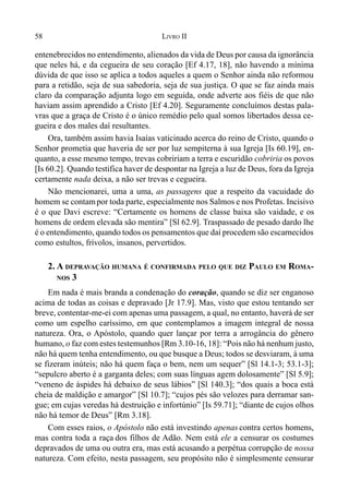 58 LIVRO II
entenebrecidos no entendimento, alienados da vida de Deus por causa da ignorância
que neles há, e da cegueira de seu coração [Ef 4.17, 18], não havendo a mínima
dúvida de que isso se aplica a todos aqueles a quem o Senhor ainda não reformou
para a retidão, seja de sua sabedoria, seja de sua justiça. O que se faz ainda mais
claro da comparação adjunta logo em seguida, onde adverte aos fiéis de que não
haviam assim aprendido a Cristo [Ef 4.20]. Seguramente concluímos destas pala-
vras que a graça de Cristo é o único remédio pelo qual somos libertados dessa ce-
gueira e dos males daí resultantes.
Ora, também assim havia Isaías vaticinado acerca do reino de Cristo, quando o
Senhor prometia que haveria de ser por luz sempiterna à sua Igreja [Is 60.19], en-
quanto, a esse mesmo tempo, trevas cobririam a terra e escuridão cobriria os povos
[Is 60.2]. Quando testifica haver de despontar na Igreja a luz de Deus, fora da Igreja
certamente nada deixa, a não ser trevas e cegueira.
Não mencionarei, uma a uma, as passagens que a respeito da vacuidade do
homem se contampor toda parte, especialmente nos Salmos e nos Profetas. Incisivo
é o que Davi escreve: “Certamente os homens de classe baixa são vaidade, e os
homens de ordem elevada são mentira” [Sl 62.9]. Traspassado de pesado dardo lhe
é o entendimento, quando todos os pensamentos que daí procedem são escarnecidos
como estultos, frívolos, insanos, pervertidos.
2. A DEPRAVAÇÃO HUMANA É CONFIRMADA PELO QUE DIZ PAULO EM ROMA-
NOS 3
Em nada é mais branda a condenação do coração, quando se diz ser enganoso
acima de todas as coisas e depravado [Jr 17.9]. Mas, visto que estou tentando ser
breve, contentar-me-ei com apenas uma passagem, a qual, no entanto, haverá de ser
como um espelho caríssimo, em que contemplamos a imagem integral de nossa
natureza. Ora, o Apóstolo, quando quer lançar por terra a arrogância do gênero
humano, o faz com estes testemunhos [Rm 3.10-16, 18]: “Pois não há nenhum justo,
não há quem tenha entendimento, ou que busque a Deus; todos se desviaram, à uma
se fizeram inúteis; não há quem faça o bem, nem um sequer” [Sl 14.1-3; 53.1-3];
“sepulcro aberto é a garganta deles; com suas línguas agem dolosamente” [Sl 5.9];
“veneno de áspides há debaixo de seus lábios” [Sl 140.3]; “dos quais a boca está
cheia de maldição e amargor” [Sl 10.7]; “cujos pés são velozes para derramar san-
gue; em cujas veredas há destruição e infortúnio” [Is 59.71]; “diante de cujos olhos
não há temor de Deus” [Rm 3.18].
Com esses raios, o Apóstolo não está investindo apenas contra certos homens,
mas contra toda a raça dos filhos de Adão. Nem está ele a censurar os costumes
depravados de uma ou outra era, mas está acusando a perpétua corrupção de nossa
natureza. Com efeito, nesta passagem, seu propósito não é simplesmente censurar
 