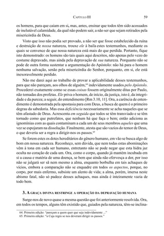 59CAPÍTULO III
os homens, para que caiam em si, mas, antes, ensinar que todos têm sido acossados
de inelutável calamidade, da qual não podem sair, a não ser que sejam retirados pela
misericórdia de Deus.
Visto que isso não podia ser provado, a não ser que fosse estabelecido da ruína
e destruição de nossa natureza, trouxe ele à baila estes testemunhos, mediante os
quais se convence de que nossa natureza está mais do que perdida. Portanto, fique
isto demonstrado: os homens são tais quais aqui descritos, não apenas pelo vezo do
costume depravado, mas ainda pela depravação de sua natureza. Porquanto não se
pode de outra forma sustentar a argumentação do Apóstolo: não há para o homem
nenhuma salvação, senão pela misericórdia do Senhor, porquanto, em si, ele está
inexoravelmente perdido.
Não me darei aqui ao trabalho de provar a aplicabilidade desses testemunhos,
para que não pareçam, aos olhos de alguém,64
indevidamente usados pelo Apóstolo.
Procederei exatamente como se essas coisas fossem originalmente ditas por Paulo,
não tomadas dos profetas. Ele priva o homem, de início, da justiça, isto é, da integri-
dade e da pureza; a seguir, do entendimento [Rm 3.10, 11]. Ora, a carência de enten-
dimento é demonstrada pela apostasia para com Deus, a busca de quem é o primeiro
degrau da sabedoria. Mas essa deficiência necessariamente se acha naqueles que se
têm afastado de Deus. Acrescenta em seguida que todos se têm transviado e se têm
tornado como que putrefatos, que nenhum há que faça o bem; então adiciona as
ignomínias com as quais contaminam a cada um de seus membros aqueles que uma
vez se espojaram na dissolução. Finalmente, atesta que são vazios do temor de Deus,
o que deveria ser a regra a dirigir-nos os passos.65
Se forem estes os dotes hereditários do gênero humano, em vão se busca algo de
bom em nossa natureza. Reconheço, sem dúvida, que nem todas estas abominações
vêm à tona em cada ser humano, entretanto não se pode negar que esta hidra jaz
oculta no coração de cada um. Ora, como o corpo, quando já mantém incubada em
si a causa e matéria de uma doença, se bem que ainda não efervesça a dor, por isso
não se julgará ser sã nem mesmo a alma, enquanto borbulha em tais achaques de
vícios, embora a comparação não se enquadre em todos os aspectos, porque, no
corpo, por mais enfermo, subsiste um alento de vida; a alma, porém, imersa neste
abismo fatal, não só padece desses achaques, mas ainda é inteiramente vazia de
todo bem.
3. A GRAÇA DIVINA RESTRINGE A OPERAÇÃO DA DEPRAVAÇÃO HUMANA
Surge-nos de novo quase a mesma questão que foi anteriormente resolvida. Ora,
em todos os tempos, alguns têm existido que, guiados pela natureza, têm-se inclina-
64. Primeira edição: “pareçam a quem quer que seja indevidamente ...”
65. Primeira edição: “a Cuja regra se nos deveram dirigir os passos.”
 