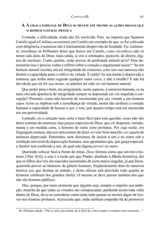61CAPÍTULO III
4. À GRAÇA ESPECIAL DE DEUS SE DEVEM ATÉ MESMO AS AÇÕES DIGNAS QUE
O HOMEM NATURAL PRATICA
Contudo, a dificuldade ainda não foi resolvida. Pois, ou importa que façamos
Camilo igual a Catilina, ou teremos em Camilo um exemplo de que, se for cultivada
com diligência, a natureza não é inteiramente desprovida de bondade. Eu, realmen-
te, reconheço os brilhantes dotes que houve em Camilo, como reconheço não só
terem sido dons de Deus; mais ainda, se em si estimados, parecem, de direito, dig-
nos de encômio. Como, porém, serão provas de probidade natural ne1e? Para de-
monstrar isso é preciso voltar a refletir sobre o coração e argumentar assim:66
Se um
homem natural exceleu em tal integridade de costumes, com isso sua natureza não
destrói a capacidade para o cultivo da virtude. E então? Se sua mente é depravada e
tortuosa, que tenha antes seguido qualquer outra coisa, e não a retidão? E não há
dúvidade que tal foi sua mente, se admites ter sido ele um homem natural.
Que poder para o bem, me perguntarás, neste aspecto, à natureza humana, se na
mais elevada aparência de integridade sempre se depreende ser ela impelida à cor-
rupção? Portanto, como não haverás de recomendar por sua virtude a um homem
cujos vícios se impõem sob a semelhança de virtude, assim não atribuas à vontade
humana a capacidade de buscar o que é reto, por quanto tempo está ela encravada
em sua perversidade.
Contudo, eis a solução mais certa e mais fácil para esta questão: esses não são
dotes comuns da natureza, mas graças especiais de Deus, que ele dispensa, variada-
mente e em medida certa, a homens de outra sorte profanos. Por cuja razão, em
linguagem comum, não nos arreceamos de dizer ser este bem-nascido, ser aquele de
natureza depravada. Entretanto, nem deixamos de incluir a um e ao outro sob a
condição universal de depravação humana, mas apontamos que, por graça especial,
o Senhor tem conferido a um, da qual não dignou prover ao outro.
Querendo colocar Saul à frente do reino, Deus formou como que um novo ho-
mem [1Sm 10.6]; e esta é a razão por que Platão, aludindo à fábula homérica, diz
que os filhos dos reis são nascidos assinalados de certa marca singular, já que Deus,
querendo prover ao interesse do gênero humano, freqüentemente dota de natureza
heróica aos que destina ao mando, e desta oficina tem provindo tudo quanto as
histórias celebram dos grandes chefes. O mesmo se deve pensar também dos que
não são homens públicos.
Mas, porque, por mais eminente que alguém seja, sempre o impeliu sua ambi-
ção, mancha de que todas as virtudes são conspurcadas, perdendo assim toda valia
diante de Deus, deve-se considerar como nada tudo quanto se mostra digno de lou-
vor nos homens profanos. Acrescenta que, onde nenhum empenho há de promover
66. Primeira edição: “Não se terá, porventura, de ir-[lhe] de volta à mente e conduzir este raciocínio ...”
 