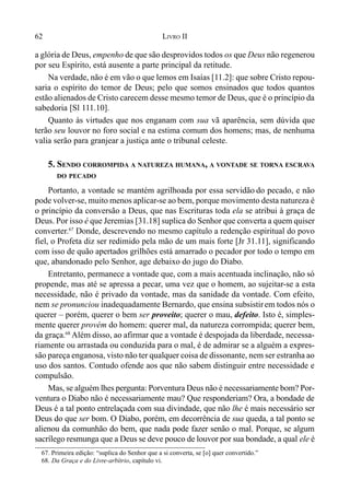 62 LIVRO II
a glória de Deus, empenho de que são desprovidos todos os que Deus não regenerou
por seu Espírito, está ausente a parte principal da retitude.
Na verdade, não é em vão o que lemos em Isaías [11.2]: que sobre Cristo repou-
saria o espírito do temor de Deus; pelo que somos ensinados que todos quantos
estão alienados de Cristo carecem desse mesmo temor de Deus, que é o princípio da
sabedoria [Sl 111.10].
Quanto às virtudes que nos enganam com sua vã aparência, sem dúvida que
terão seu louvor no foro social e na estima comum dos homens; mas, de nenhuma
valia serão para granjear a justiça ante o tribunal celeste.
5. SENDO CORROMPIDA A NATUREZA HUMANA, A VONTADE SE TORNA ESCRAVA
DO PECADO
Portanto, a vontade se mantém agrilhoada por essa servidão do pecado, e não
pode volver-se, muito menos aplicar-se ao bem, porque movimento desta natureza é
o princípio da conversão a Deus, que nas Escrituras toda ela se atribui à graça de
Deus. Por isso é que Jeremias [31.18] suplica do Senhor que converta a quem quiser
converter.67
Donde, descrevendo no mesmo capítulo a redenção espiritual do povo
fiel, o Profeta diz ser redimido pela mão de um mais forte [Jr 31.11], significando
com isso de quão apertados grilhões está amarrado o pecador por todo o tempo em
que, abandonado pelo Senhor, age debaixo do jugo do Diabo.
Entretanto, permanece a vontade que, com a mais acentuada inclinação, não só
propende, mas até se apressa a pecar, uma vez que o homem, ao sujeitar-se a esta
necessidade, não é privado da vontade, mas da sanidade da vontade. Com efeito,
nem se pronunciou inadequadamente Bernardo, que ensina subsistirem todos nós o
querer – porém, querer o bem ser proveito; querer o mau, defeito. Isto é, simples-
mente querer provém do homem: querer mal, da natureza corrompida; querer bem,
da graça.68
Além disso, ao afirmar que a vontade é despojada da liberdade, necessa-
riamente ou arrastada ou conduzida para o mal, é de admirar se a alguém a expres-
são pareça enganosa, visto não ter qualquer coisa de dissonante, nem ser estranha ao
uso dos santos. Contudo ofende aos que não sabem distinguir entre necessidade e
compulsão.
Mas, se alguém lhes pergunta: Porventura Deus não é necessariamente bom? Por-
ventura o Diabo não é necessariamente mau? Que responderiam? Ora, a bondade de
Deus é a tal ponto entrelaçada com sua divindade, que não lhe é mais necessário ser
Deus do que ser bom. O Diabo, porém, em decorrência de sua queda, a tal ponto se
alienou da comunhão do bem, que nada pode fazer senão o mal. Porque, se algum
sacrílego resmunga que a Deus se deve pouco de louvor por sua bondade, a qual ele é
67. Primeira edição: “suplica do Senhor que a si converta, se [o] quer convertido.”
68. Da Graça e do Livre-arbítrio, capítulo vi.
 