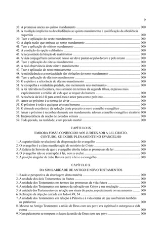 9
37. A promessa anexa ao quinto mandamento ............................................................................... 000
38. A maldição implícita na desobediência ao quinto mandamento e qualificação da obediência
requerida ................................................................................................................................... 000
39. Teor e aplicação do sexto mandamento ................................................................................... 000
40. A dupla razão que embasa ao sexto mandamento .................................................................... 000
41. Teor e aplicação do sétimo mandamento .................................................................................. 000
42. A condição da opção celibatária ............................................................................................... 000
43. A necessidade da bênção do matrimônio .................................................................................... 000
44.A vida conjugal bem como todo nosso ser deve pautar-se pelo decoro e pelo recato .................. 000
45. Teor e aplicação do oitavo mandamento .................................................................................. 000
46. A real observância deste oitavo mandamento ........................................................................... 000
47. Teor e aplicação do nono mandamento ..................................................................................... 000
48. A maledicência e a mordacidade são violações do nono mandamento ....................................... 000
49. Teor e aplicação do décimo mandamento ................................................................................. 000
50. O espírito e a relevância do décimo mandamento ..................................................................... 000
51. A lei espelha a verdadeira piedade, não meramente seus rudimentos ......................................... 000
52. A lei referida na Escritura, mais amiúde em termos da segunda tábua, expressa mais
explicitamente a retidão de vida que se requer do homem ....................................................... 000
53. A essência da lei é fé para com Deus e amor para com o próximo .............................................. 000
54. Amor ao próximo é a norma do viver ....................................................................................... 000
55. O próximo é toda e qualquer criatura humana .......................................................................... 000
56. O absurdo escolástico da redução deste preceito a mero conselho evangélico ......................... 000
57. Amar o próximo é reconhecidamente um mandamento, não um conselho evangélico aleatório 000
58. Improcedência da noção de pecados veniais ............................................................................ 000
59. Todo pecado, na realidade, é um pecado mortal ........................................................................ 000
CAPÍTULO IX
EMBORA FOSSE CONHECIDO AOS JUDEUS SOB A LEI, CRISTO,
CONTUDO, SE EXIBIU PLENAMENTE NO EVANGELHO
1. A superioridade revelacional da dispensação do evangelho ....................................................... 000
2. O evangelho é a clara manifestação do mistério de Cristo ......................................................... 000
3. A falácia de Serveto de que o evangelho aboliu todas as promessas da lei ................................ 000
4. O evangelho não se contrapõe à lei, nem a exclui ..................................................................... 000
5. A posição singular de João Batista entre a lei e o evangelho ..................................................... 000
CAPÍTULO X
DA SIMILARIDADE DE ANTIGO E NOVO TESTAMENTOS
1. Razão e perspectiva da abordagem desta matéria ....................................................................... 000
2. A unidade dos dois Testamentos ou Pactos ................................................................................. 000
3. A unidade dos Testamentos em termos das promessas da vida futura ........................................ 000
4. A unidade dos Testamentos em termos da salvação em Cristo e sua mediação .......................... 000
5.Aunidade dos Testamentos em relação aos sinais do pacto, especialmente os sacramentos ......... 000
6. Refutação da objeção calcada em João 6.49, 54 .......................................................................... 000
7. A unidade dos Testamentos em relação à Palavra e à vida eterna de que usufruíram também
os patriarcas ............................................................................................................................... 000
8. Mesmo no Antigo Testamento a união de Deus com seu povo era espiritual e outorgava a vida
eterna ........................................................................................................................................... 000
9. Nem pela morte se rompem os laços da união de Deus com seu povo ........................................ 000
 