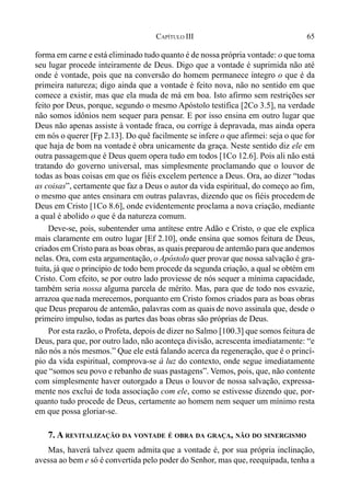 65CAPÍTULO III
forma em carne e está eliminado tudo quanto é de nossa própria vontade: o que toma
seu lugar procede inteiramente de Deus. Digo que a vontade é suprimida não até
onde é vontade, pois que na conversão do homem permanece íntegro o que é da
primeira natureza; digo ainda que a vontade é feito nova, não no sentido em que
comece a existir, mas que ela muda de má em boa. Isto afirmo sem restrições ser
feito por Deus, porque, segundo o mesmo Apóstolo testifica [2Co 3.5], na verdade
não somos idônios nem sequer para pensar. E por isso ensina em outro lugar que
Deus não apenas assiste à vontade fraca, ou corrige à depravada, mas ainda opera
em nós o querer [Fp 2.13]. Do quê facilmente se infere o que afirmei: seja o que for
que haja de bom na vontade é obra unicamente da graça. Neste sentido diz ele em
outra passagemque é Deus quem opera tudo em todos [1Co 12.6]. Pois ali não está
tratando do governo universal, mas simplesmente proclamando que o louvor de
todas as boas coisas em que os fiéis excelem pertence a Deus. Ora, ao dizer “todas
as coisas”, certamente que faz a Deus o autor da vida espiritual, do começo ao fim,
o mesmo que antes ensinara em outras palavras, dizendo que os fiéis procedem de
Deus em Cristo [1Co 8.6], onde evidentemente proclama a nova criação, mediante
a qual é abolido o que é da natureza comum.
Deve-se, pois, subentender uma antítese entre Adão e Cristo, o que ele explica
mais claramente em outro lugar [Ef 2.10], onde ensina que somos feitura de Deus,
criados em Cristo para as boas obras, as quais preparou de antemão para que andemos
nelas. Ora, com esta argumentação, o Apóstolo quer provar que nossa salvação é gra-
tuita, já que o princípio de todo bem procede da segunda criação, a qual se obtém em
Cristo. Com efeito, se por outro lado proviesse de nós sequer a mínima capacidade,
também seria nossa alguma parcela de mérito. Mas, para que de todo nos esvazie,
arrazoa quenada merecemos, porquanto em Cristo fomos criados para as boas obras
que Deus preparou de antemão, palavras com as quais de novo assinala que, desde o
primeiro impulso, todas as partes das boas obras são próprias de Deus.
Por esta razão, o Profeta, depois de dizer no Salmo [100.3] que somos feitura de
Deus, para que, por outro lado, não aconteça divisão, acrescenta imediatamente: “e
não nós a nós mesmos.” Que ele está falando acerca da regeneração, que é o princí-
pio da vida espiritual, comprova-se à luz do contexto, onde segue imediatamente
que “somos seu povo e rebanho de suas pastagens”. Vemos, pois, que, não contente
com simplesmente haver outorgado a Deus o louvor de nossa salvação, expressa-
mente nos exclui de toda associação com ele, como se estivesse dizendo que, por-
quanto tudo procede de Deus, certamente ao homem nem sequer um mínimo resta
em que possa gloriar-se.
7. A REVITALIZAÇÃO DA VONTADE É OBRA DA GRAÇA, NÃO DO SINERGISMO
Mas, haverá talvez quem admita que a vontade é, por sua própria inclinação,
avessa ao bem e só é convertida pelo poder do Senhor, mas que, reequipada, tenha a
 