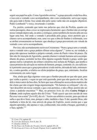 66 LIVRO II
seguir seu papelna ação. ComoAgostinho ensina:75
a graça precede a toda boa obra,
e isso com a vontade como acompanhante, não como conducente; serva que segue,
não guia indo à frente. Isso sendo dito pelo santo varão não em acepção objetável,
Pedro Lombardo76
o torce, invertendo o sentido.
Eu, porém, contendo que tanto nas palavras que citei do Profeta, quanto em
outras passagens, duas coisas se expressam claramente: que o Senhor não só corrige
nossa vontade depravada, ou antes a extingue, como também ele mesmo põe em seu
lugar uma boa. Até onde a vontade é precedida pela graça, nisso permito que a
chames serva acompanhante; mas, uma vez que a obra do Senhor é reformada, isso
se atribui erroneamente ao homem: que obedeça à graça preveniente em virtude da
vontade como serva acompanhante.
Por isso, não acertadamente escreveu Crisóstomo: “Nem a graça sem a vontade,
nem a vontade sem a graça podem efetuar coisa alguma”,77
como se, na verdade, a
graça não operasse também a própria vontade, como de Paulo vimos há pouco. De
fato não foi intenção deAgostinho, quando chama à vontade humana serva acompa-
nhante da graça, assinalar na boa obra alguma segunda função à graça, senão que
apenas nutria o propósito de refutar a doutrina mui nefasta de Pelágio, que punha a
causa primeira da salvação no mérito do homem, porque, contende ele, era suficien-
te à presente causa que a graça precedesse a todo mérito, deixada de lado, entremen-
tes, a outra questão, a relativa ao efeito perpétuo da graça, que, entretanto, focaliza
eximiamente em outro lugar.
Ora, ainda que diga algumas vezes que o Senhor precede ao que não quer, para
que venha a querer, e segue ao que está querendo, para que não queira em vão, faz
dele o único autor da boa obra. Se bem que suas afirmações acerca desta matéria são
tão claras que não exigem longa argumentação. “Os homens se esforçam”, diz ele,
“por descobrir em nossa vontade o que a nós pertence, e não a Deus; porém não sei
como o poderão encontrar.”78
Mas, no primeiro livro da obra Contra Pelágio e
Celeste, onde explana aquele dito de Cristo: “Todo aquele que tem ouvido de meu
Pai esse vem a mim” [Jo 6.45], diz ele: “Assim seu arbítrio o assiste, para que não só
saiba o que deve fazer, mas, porque o sabe, também o faça. E daí, quando Deus, não
mediante a letra da lei, mas através da graça do Espírito, assim ensina que o que
alguém aprendeu, não apenas o veja, conhecendo; mas ainda o busque, querendo; e
o faça, agindo.”79
75. Carta 176, capítulo III.
76. Livro das Sentenças, livro II, dist. 26.
77. Homília LXXXII, 4.
78. Da Pena e do Perdão dos Pecados, livro II, capítulo XV, 28.
79. Da Graça de Cristo e do Pecado Original, livro I, capítulo XIV.
 