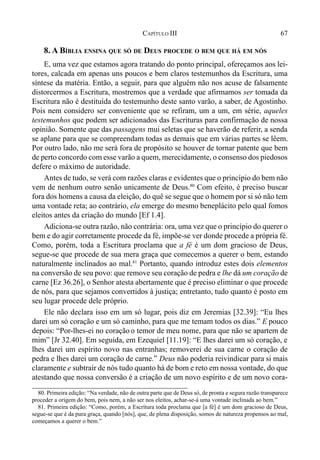 67CAPÍTULO III
8. A BÍBLIA ENSINA QUE SÓ DE DEUS PROCEDE O BEM QUE HÁ EM NÓS
E, uma vez que estamos agora tratando do ponto principal, ofereçamos aos lei-
tores, calcada em apenas uns poucos e bem claros testemunhos da Escritura, uma
síntese da matéria. Então, a seguir, para que alguém não nos acuse de falsamente
distorcermos a Escritura, mostremos que a verdade que afirmamos ser tomada da
Escritura não é destituída do testemunho deste santo varão, a saber, de Agostinho.
Pois nem considero ser conveniente que se refiram, um a um, em série, aqueles
testemunhos que podem ser adicionados das Escrituras para confirmação de nossa
opinião. Somente que das passagens mui seletas que se haverão de referir, a senda
se aplane para que se compreendam todas as demais que em várias partes se lêem.
Por outro lado, não me será fora de propósito se houver de tornar patente que bem
de perto concordo com esse varão a quem, merecidamente, o consenso dos piedosos
defere o máximo de autoridade.
Antes de tudo, se verá com razões claras e evidentes que o princípio do bem não
vem de nenhum outro senão unicamente de Deus.80
Com efeito, é preciso buscar
fora dos homens a causa da eleição, do quê se segue que o homem por si só não tem
uma vontade reta; ao contrário, ela emerge do mesmo beneplácito pelo qual fomos
eleitos antes da criação do mundo [Ef 1.4].
Adiciona-se outra razão, não contrária: ora, uma vez que o princípio do querer o
bem e do agir corretamente procede da fé, impõe-se ver donde procede a própria fé.
Como, porém, toda a Escritura proclama que a fé é um dom gracioso de Deus,
segue-se que procede de sua mera graça que comecemos a querer o bem, estando
naturalmente inclinados ao mal.81
Portanto, quando introduz estes dois elementos
na conversão de seu povo: que remove seu coração de pedra e lhe dá um coração de
carne [Ez 36.26], o Senhor atesta abertamente que é preciso eliminar o que procede
de nós, para que sejamos convertidos à justiça; entretanto, tudo quanto é posto em
seu lugar procede dele próprio.
Ele não declara isso em um só lugar, pois diz em Jeremias [32.39]: “Eu lhes
darei um só coração e um só caminho, para que me temam todos os dias.” E pouco
depois: “Por-lhes-ei no coração o temor de meu nome, para que não se apartem de
mim” [Jr 32.40]. Em seguida, em Ezequiel [11.19]: “E lhes darei um só coração, e
lhes darei um espírito novo nas entranhas; removerei de sua carne o coração de
pedra e lhes darei um coração de carne.” Deus não poderia reivindicar para si mais
claramente e subtrair de nós tudo quanto há de bom e reto em nossa vontade, do que
atestando que nossa conversão é a criação de um novo espírito e de um novo cora-
80. Primeira edição: “Na verdade, não de outra parte que de Deus só, de pronta e segura razão transparece
proceder a origem do bem, pois nem, a não ser nos eleitos, achar-se-á uma vontade inclinada ao bem.”
81. Primeira edição: “Como, porém, a Escritura toda proclama que [a fé] é um dom gracioso de Deus,
segue-se que é da pura graça, quando [nós], que, de plena disposição, somos de natureza propensos ao mal,
começamos a querer o bem.”
 