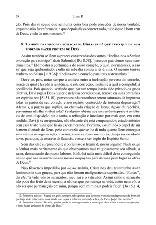 68 LIVRO II
ção. Pois daí se segue que nenhuma coisa boa pode proceder de nossa vontade,
enquanto não for reformada; e que depois disso concretizado, tudo o que é bom vem
de Deus, e não de nós mesmos.82
9. TAMBÉM DAS PRECES E SÚPLICAS DA BÍBLIA SE VÊ QUE TUDO QUE DE BOM
PODEMOS FAZER PROVÉM DE DEUS
Assim também se lêem as preces conservadas dos santos. “Incline-nos o Senhor
o coração para consigo”, dizia Salomão [1Rs 8.58], “para que guardemos seus man-
damentos.” Ele mostra a contumácia de nosso coração, o qual, por natureza, a não
ser que seja quebrantado, exulta na rebeldia contra a lei divina. O mesmo tem-se
também no Salmo [119.36]: “Inclina-me o coração para teus testemunhos.”
Deve-se, pois, notar sempre a antítese entre a inclinação perversa do coração,
mercê da qual é levado à renitência, e esta correção, mediante a qual é compelido à
obediência. Pois quando, sentindo que, por um tempo, havia sido privado da graça
diretiva, Davi roga a Deus que crie nele um coração puro, renove em suas entranhas
um espírito reto [Sl 51.10], porventura não reconhece serem saturadas de impureza
todas as partes de seu coração e seu espírito contorcido de tortuosa depravação?
Ademais, a pureza que suplica, ao chamá-la criação de Deus, depois de recebida,
porventura não lha atribui toda? Se alguém objeta que essa própria prece é evidên-
cia de uma disposição pia e santa, a refutação é imediata: por mais que, em certa
medida, Davi já se arrependera, não obstante ele está comparando o estado anterior
com essa triste ruína que havia experimentado. Portanto, assumindo o papel de um
homem alienado de Deus, pede com razão que se lhe dê tudo quanto Deus outorga a
seus eleitos na regeneração. E assim, como se fosse um morto, deseja ser criado de
novo, para que, de escravo de Satanás, viesse a ser órgão do Espírito Santo.
Sem dúvida é surpreendente e portentoso o fremir de nosso orgulho! Nada exige
o Senhor mais estritamente do que observarmos mui religiosamente seu sábado, a
saber, descansando de nossos labores. E não há nada mais difícil de se conseguir de
nós do que nos descartarmos de nossas ocupações para darmos justo lugar às obras
de Deus.83
Não fôssemos impedidos por nossa insânia, Cristo nos deu testemunho assaz
luminoso de suas graças, para que não fossem malignamente suprimidas. “Eu sou”,
diz ele, “a vide, vós os sarmentos; meu Pai é o viticultor. Assim como o sarmento
não pode dar fruto de si mesmo, a não ser que permaneça na vide, assim nem vós, a
não ser que permaneçais em mim, porque sem mim nada podeis fazer” [Jo 15.1, 4,
82. Primeira edição: “Segue-se, pois, sempre, não apenas que de nossa vontade nada procede de bom até
que haja sido reformada, mas ainda que, após a reforma, até onde é boa, de Deus [o] é, não de nós.”
83. Primeira edição: “De nós, porém, nada se consegue mais a custo que, dito adeus a nossas ocupações,
o justo lugar cedamos às obras de Deus.”
 