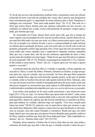 69CAPÍTULO III
5]. Se de nós mesmos não produzimos nenhum fruto, exatamente como um rebento
arrancado da terra e privado da umidade não viceja, não é preciso que busquemos
mais remotamente qual é a capacidade de nossa natureza para o bem. Tampouco é
ambígua esta conclusão: “Sem mim nada podeis fazer” [Jo 15.5]. Não está ele a
dizer que somos fracos demais para que sejamos suficientes em nós mesmos; ao
contrário, ao reduzir-nos a nada, exclui toda pretensão de qualquer exígua capaci-
dade, por mínima que seja.
Se, enxertados em Cristo, damos fruto como uma vide, que tira a energia do
reino vegetal, seja da umidade do solo, seja do orvalho celeste, seja do alento do sol,
em uma boa obra nada vejo que nos resta, se a Deus conservamos puro o que é seu.
Em vão se propõe esta sutileza frívola: a seiva e a potencialidade já estão inclusas
no rebento para a produção de frutos, e por isso nem tudo ele tira do solo ou da raiz
primária, porquanto confere algo peculiar. Ora, Cristo aqui não tem em mente outra
coisa senão que somos madeira seca e imprestável enquanto estamos separados
dele; por isso, à parte dele, não há em nós nenhuma capacidade de fazer o bem,
assim como diz também em outro lugar: “Toda árvore que meu Pai não tiver planta-
do será arrancada” [Mt 15.13]. Portanto, na passagem já citada [Fp 2.13], o Apósto-
lo lhe credita a soma inteira: “Deus”, diz ele, “é quem opera em vós tanto o querer
quanto o executar.”
A primeira parte de uma boa obra é a vontade; a segunda, o firme empenho em
executá-la: Deus é o autor de ambos. Portanto, furtamos ao Senhor, se algo arroga-
mos para nós, seja na vontade, seja na execução. Se fosse dito que Deus empresta
ajuda à vontade fraca, algo nos seria deixado; quando, porém, se diz que ele produz
a vontade, então se localiza fora de nós tudo quanto nela há de bom. Ademais, uma
vez que até mesmo uma boa vontade é esmagada pelo peso de nossa carne, tanto que
não possa soerguer-se, acrescentou que, para superar as dificuldades dessa luta, nos
é administrada a constância de empenho para que nos assista até mesmo a execução.
Com efeito, nem poderia ser de outro modo consistente o que ensina em outro
lugar [1Co 12.6], ou, seja, “é o mesmo Deus que opera tudo em todos”, onde, como
anteriormente ensinamos, está compreendido todo o curso da vida espiritual. Razão
pela qual Davi, depois de suplicar que lhe fossem manifestos os caminhos de Deus,
para que andasse na verdade, adiciona logo em seguida: “Une meu coração para
temer teu nome” [Sl 86.11], palavras com as quais deixa claro que mesmo os que
são muito bem dispostos estão sujeitos a tantos desvios que facilmente se desvane-
cem ou escoam, caso não sejam firmados à constância. Razão por que, em outro
lugar, depois que orou para que seus passos fossem dirigidos para guardar a palavra
de Deus, implora também que força lhe fosse dada para lutar: “Que iniqüidade ne-
nhuma”, diz ele, “domine sobre mim” [Sl 119.133].
Portanto, dessa maneira o Senhor não só inicia a boa obra em nós, mas ainda a
consuma, de modo que seja dele o fato de que a vontade concebe o amor do que é
 