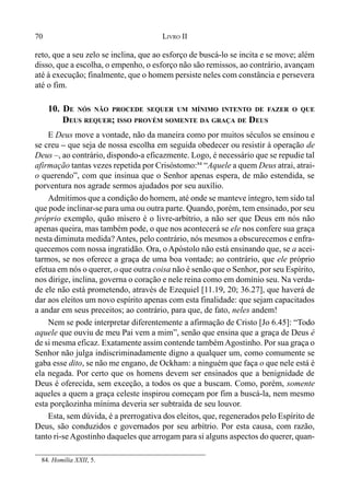 70 LIVRO II
reto, que a seu zelo se inclina, que ao esforço de buscá-lo se incita e se move; além
disso, que a escolha, o empenho, o esforço não são remissos, ao contrário, avançam
até à execução; finalmente, que o homem persiste neles com constância e persevera
até o fim.
10. DE NÓS NÃO PROCEDE SEQUER UM MÍNIMO INTENTO DE FAZER O QUE
DEUS REQUER; ISSO PROVÉM SOMENTE DA GRAÇA DE DEUS
E Deus move a vontade, não da maneira como por muitos séculos se ensinou e
se creu – que seja de nossa escolha em seguida obedecer ou resistir à operação de
Deus –, ao contrário, dispondo-a eficazmente. Logo, é necessário que se repudie tal
afirmação tantas vezes repetida por Crisóstomo:84
“Aquele a quem Deus atrai, atrai-
o querendo”, com que insinua que o Senhor apenas espera, de mão estendida, se
porventura nos agrade sermos ajudados por seu auxílio.
Admitimos que a condição do homem, até onde se manteve íntegro, tem sido tal
que pode inclinar-se para uma ou outra parte. Quando, porém, tem ensinado, por seu
próprio exemplo, quão mísero é o livre-arbítrio, a não ser que Deus em nós não
apenas queira, mas também pode, o que nos acontecerá se ele nos confere sua graça
nesta diminuta medida?Antes, pelo contrário, nós mesmos a obscurecemos e enfra-
quecemos com nossa ingratidão. Ora, o Apóstolo não está ensinando que, se a acei-
tarmos, se nos oferece a graça de uma boa vontade; ao contrário, que ele próprio
efetua em nós o querer, o que outra coisa não é senão que o Senhor, por seu Espírito,
nos dirige, inclina, governa o coração e nele reina como em domínio seu. Na verda-
de ele não está prometendo, através de Ezequiel [11.19, 20; 36.27], que haverá de
dar aos eleitos um novo espírito apenas com esta finalidade: que sejam capacitados
a andar em seus preceitos; ao contrário, para que, de fato, neles andem!
Nem se pode interpretar diferentemente a afirmação de Cristo [Jo 6.45]: “Todo
aquele que ouviu de meu Pai vem a mim”, senão que ensina que a graça de Deus é
de si mesma eficaz. Exatamente assim contende tambémAgostinho. Por sua graça o
Senhor não julga indiscriminadamente digno a qualquer um, como comumente se
gaba esse dito, se não me engano, de Ockham: a ninguém que faça o que nele está é
ela negada. Por certo que os homens devem ser ensinados que a benignidade de
Deus é oferecida, sem exceção, a todos os que a buscam. Como, porém, somente
aqueles a quem a graça celeste inspirou começam por fim a buscá-la, nem mesmo
esta porçãozinha mínima deveria ser subtraída de seu louvor.
Esta, sem dúvida, é a prerrogativa dos eleitos, que, regenerados pelo Espírito de
Deus, são conduzidos e governados por seu arbítrio. Por esta causa, com razão,
tanto ri-se Agostinho daqueles que arrogam para si alguns aspectos do querer, quan-
84. Homília XXII, 5.
 