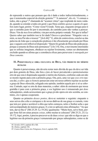 71CAPÍTULO III
do repreende a outros que pensam que ela é dada a todos indiscriminadamente, o
que é testemunho especial da eleição gratuita.85
“A natureza”, diz ele, “é comum a
todos, não a graça”,86
chamando de “acumen vitreo”, que resplende de mera vaida-
de, quando se estende a todos em geral o que Deus confere apenas a quem ele quer.
Em outro lugar, porém: “Como vieste?Crendo. Teme que, enquanto arrogas para ti
que o caminho justo foi por ti encontrado, do caminho justo não venhas a perecer.
Dizes: Vim de meu livre-arbítrio; vim por minha própria vontade. Por que te inflas?
Queres saber que também isso te foi dado? Ouve-o a proclamar: ‘Ninguém vem a
mim, se meu Pai não o trouxer’” [Jo6.44].87
E, além de controvérsia, conclui-se das
palavras de João que o coraçãodos piedosos é tão eficazmente governado por Deus
que o seguem com inflexível disposição: “Quem foi gerado de Deus não pode pecar,
porque a semente de Deus nele permanece” [1Jo 3.9]. Ora, o movimento intermédio
que os sofistas imaginam, obedecer ou rejeitar livremente, vemos ser abertamente
excluído quandose afirma que a constância eficaz para perseverar é outorgada por
Deus somente.
11. PERSEVERANÇA: OBRA EXCLUSIVA DE DEUS, NÃO PRODUTO DO MÉRITO
HUMANO
Quanto à perseverança, não deveria restar mais dúvida de que ela deve ser tida
por dom gratuito de Deus, não fora o fato de haver prevalecido o perniciosíssimo
erro de que esta é dispensada segundo o mérito dos homens, conforme cada um não
se mostre ingrato para com a primeira graça. Ora, pois, uma vez que esse erro nas-
ceu daí, a saber, que os homens pensavam estar em nosso arbítrio rejeitar ou aceitar
a graça de Deus oferecida, refugada esta opinião, também aquele por si só se esbo-
roa. Contudo, aqui se erra de duas maneiras, a saber: além de ensinarem que nossa
gratidão é para com a primeira graça, e seu legítimo uso é remunerado por dons
subseqüentes, ainda acrescentam que a graça já não opera em nós sozinha, ao con-
trário, ela é apenas cooperante.
Quanto ao primeiro desses pontos, deve-se sustentar o seguinte: enquanto a
seus servos dia a dia os enriquece e de novas dádivas de sua graça os cumula, visto
que tem por grata e aceitável a obra que neles começou, neles o Senhor acha o que
será acompanhado de maiores graças. E a isto se aplicam estas afirmações: “Ao que
tem, dar-se-lhe-á” [Mt 25.29; Lc 19.26]; igualmente: “Muito bem, servo bom, por-
que foste fiel em umas poucas coisas, sobre muitas te colocarei” [Mt 25.21, 23; Lc
19.17]. Aqui, porém, é preciso precaver-se de duas coisas: que não se diga ou que o
legítimo uso da primeira graça é remunerado por graças subseqüentes, como se de
85. Sermão XXVI, capítulo III e XII.
86. Ibidem, capítulo VII.
87. Contra Duas Cartas dos Pelagianos, livro I, capítulo XIX.
 