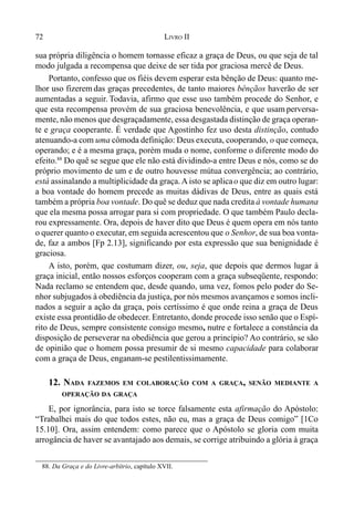 72 LIVRO II
sua própria diligência o homem tornasse eficaz a graça de Deus, ou que seja de tal
modo julgada a recompensa que deixe de ser tida por graciosa mercê de Deus.
Portanto, confesso que os fiéis devem esperar esta bênção de Deus: quanto me-
lhor uso fizerem das graças precedentes, de tanto maiores bênçãos haverão de ser
aumentadas a seguir. Todavia, afirmo que esse uso também procede do Senhor, e
que esta recompensa provém de sua graciosa benevolência, e que usam perversa-
mente, não menos que desgraçadamente, essa desgastada distinção de graça operan-
te e graça cooperante. É verdade que Agostinho fez uso desta distinção, contudo
atenuando-a com uma cômoda definição: Deus executa, cooperando, o que começa,
operando; e é a mesma graça, porém muda o nome, conforme o diferente modo do
efeito.88
Do quê se segue que ele não está dividindo-a entre Deus e nós, como se do
próprio movimento de um e de outro houvesse mútua convergência; ao contrário,
está assinalando a multiplicidade da graça. A isto se aplicao que diz em outro lugar:
a boa vontade do homem precede as muitas dádivas de Deus, entre as quais está
também a própria boa vontade. Do quê se deduz que nada credita à vontade humana
que ela mesma possa arrogar para si com propriedade. O que também Paulo decla-
rou expressamente. Ora, depois de haver dito que Deus é quem opera em nós tanto
o querer quanto o executar, em seguida acrescentou que o Senhor, de sua boa vonta-
de, faz a ambos [Fp 2.13], significando por esta expressão que sua benignidade é
graciosa.
A isto, porém, que costumam dizer, ou, seja, que depois que dermos lugar à
graça inicial, então nossos esforços cooperam com a graça subseqüente, respondo:
Nada reclamo se entendem que, desde quando, uma vez, fomos pelo poder do Se-
nhor subjugados à obediência da justiça, por nós mesmos avançamos e somos incli-
nados a seguir a ação da graça, pois certíssimo é que onde reina a graça de Deus
existe essa prontidão de obedecer. Entretanto, donde procede isso senão que o Espí-
rito de Deus, sempre consistente consigo mesmo, nutre e fortalece a constância da
disposição de perseverar na obediência que gerou a princípio? Ao contrário, se são
de opinião que o homem possa presumir de si mesmo capacidade para colaborar
com a graça de Deus, enganam-se pestilentissimamente.
12. NADA FAZEMOS EM COLABORAÇÃO COM A GRAÇA, SENÃO MEDIANTE A
OPERAÇÃO DA GRAÇA
E, por ignorância, para isto se torce falsamente esta afirmação do Apóstolo:
“Trabalhei mais do que todos estes, não eu, mas a graça de Deus comigo” [1Co
15.10]. Ora, assim entendem: como parece que o Apóstolo se gloria com muita
arrogância de haver se avantajado aos demais, se corrige atribuindo a glória à graça
88. Da Graça e do Livre-arbítrio, capítulo XVII.
 