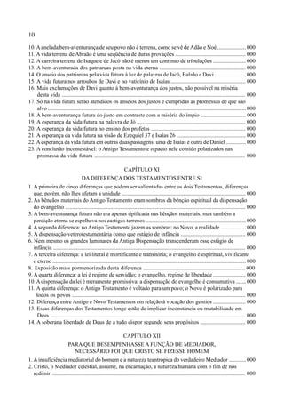 10
10.Aanelada bem-aventurança de seu povo não é terrena, como se vê deAdão e Noé .................... 000
11. A vida terrena de Abraão é uma seqüência de duras provações .................................................. 000
12. A carreira terrena de Isaque e de Jacó não é menos um contínuo de tribulações ....................... 000
13. A bem-aventurada dos patriarcas posta na vida eterna ............................................................. 000
14. O anseio dos patriarcas pela vida futura à luz de palavras de Jacó, Balaão e Davi ...................... 000
15. A vida futura nos arroubos de Davi e no vaticínio de Isaías ..................................................... 000
16. Mais exclamações de Davi quanto à bem-aventurança dos justos, não possível na miséria
desta vida .................................................................................................................................. 000
17. Só na vida futura serão atendidos os anseios dos justos e cumpridas as promessas de que são
alvo ............................................................................................................................................. 000
18. A bem-aventurança futura do justo em contraste com a miséria do ímpio ................................ 000
19. A esperança da vida futura na palavra de Jó ............................................................................. 000
20. A esperança da vida futura no ensino dos profetas ................................................................... 000
21. A esperança da vida futura na visão de Ezequiel 37 e Isaías 26 ................................................. 000
22.Aesperança da vida futura em outras duas passagens: uma de Isaías e outra de Daniel .............. 000
23. A conclusão incontestável: o Antigo Testamento e o pacto nele contido polarizados nas
promessa da vida futura ........................................................................................................... 000
CAPÍTULO XI
DA DIFERENÇA DOS TESTAMENTOS ENTRE SI
1. A primeira de cinco diferenças que podem ser salientadas entre os dois Testamentos, diferenças
que, porém, não lhes afetam a unidade ........................................................................................ 000
2. As bênçãos materiais do Antigo Testamento eram sombras da bênção espiritual da dispensação
do evangelho ................................................................................................................................ 000
3. A bem-aventurança futura não era apenas tipificada nas bênçãos materiais; mas também a
perdição eterna se espelhava nos castigos terrenos ....................................................................... 000
4.Asegunda diferença: no Antigo Testamento jazem as sombras; no Novo, a realidade .................. 000
5. A dispensação veterotestamentária como que estágio de infância .............................................. 000
6. Nem mesmo os grandes luminares da Antiga Dispensação transcenderam esse estágio de
infância ........................................................................................................................................ 000
7. A terceira diferença: a lei literal é mortificante e transitória; o evangelho é espiritual, vivificante
e eterno ......................................................................................................................................... 000
8. Exposição mais pormenorizada desta diferença ........................................................................ 000
9. A quarta diferença: a lei é regime de servidão; o evangelho, regime de liberdade ....................... 000
10.Adispensação da lei é meramente promissiva; a dispensação do evangelho é consumativa ....... 000
11. A quinta diferença: o Antigo Testamento é voltado para um povo; o Novo é polarizado para
todos os povos ........................................................................................................................... 000
12. Diferença entre Antigo e Novo Testamentos em relação à vocação dos gentios ....................... 000
13. Essas diferenças dos Testamentos longe estão de implicar inconstância ou mutabilidade em
Deus .......................................................................................................................................... 000
14. A soberana liberdade de Deus de a tudo dispor segundo seus propósitos ................................ 000
CAPÍTULO XII
PARA QUE DESEMPENHASSE A FUNÇÃO DE MEDIADOR,
NECESSÁRIO FOI QUE CRISTO SE FIZESSE HOMEM
1. A insuficiência mediatorial do homem e a natureza teantrópica do verdadeiro Mediador ............ 000
2. Cristo, o Mediador celestial, assume, na encarnação, a natureza humana com o fim de nos
redimir ........................................................................................................................................ 000
 