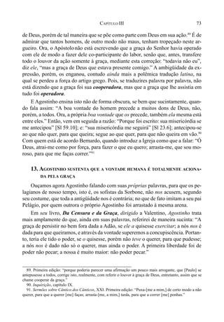 73CAPÍTULO III
de Deus, porém de tal maneira que se põe como parte com Deus em sua ação.89
É de
admirar que tantos homens, de outro modo não maus, tenham tropeçado neste ar-
gueiro. Ora, o Apóstolo não está escrevendo que a graça do Senhor havia operado
com ele de modo a fazer dele co-participante do labor, senão que, antes, transfere
todo o louvor da ação somente à graça, mediante esta correção: “todavia não eu”,
diz ele, “mas a graça de Deus que estava presente comigo.” A ambigüidade da ex-
pressão, porém, os enganou, contudo ainda mais a polêmica tradução latina, na
qual se perdeu a força do artigo grego. Pois, se traduzires palavra por palavra, não
está dizendo que a graça foi sua cooperadora, mas que a graça que lhe assistia em
tudo foi operadora.
E Agostinho ensina isto não de forma obscura, se bem que sucintamente, quan-
do fala assim: “A boa vontade do homem precede a muitos dons de Deus, não,
porém, a todos. Ora, a própria boa vontade que os precede, também ela mesma está
entre eles.” Então, vem em seguida a razão: “Porque foi escrito: sua misericórdia se
me antecipou” [Sl 59.10]; e: “sua misericórdia me seguirá” [Sl 23.6]; antecipou-se
ao que não quer, para que queira; segue ao que quer, para que não queira em vão.90
Com quem está de acordo Bernardo, quando introduz a Igreja como que a falar: “Ó
Deus, atrai-me como por força, para fazer o que eu quero; arrasta-me, que sou mo-
roso, para que me faças correr.”91
13. AGOSTINHO SUSTENTA QUE A VONTADE HUMANA É TOTALMENTE ACIONA-
DA PELA GRAÇA
Ouçamos agora Agostinho falando com suas próprias palavras, para que os pe-
lagianos de nosso tempo, isto é, os sofistas da Sorbone, não nos acusem, segundo
seu costume, que toda a antigüidade nos é contrária; no que de fato imitam a seu pai
Pelágio, por quem outrora o próprio Agostinho foi arrastado à mesma arena.
Em seu livro, Da Censura e da Graça, dirigido a Valentino, Agostinho trata
mais amplamente do que, ainda em suas palavras, referirei de maneira sucinta: “A
graça de persistir no bem fora dada a Adão, se ele a quisesse exercitar; a nós nos é
dada para que queiramos, e através da vontade superemos a concupiscência. Portan-
to, teria ele tido o poder, se o quisesse, porém não teve o querer, para que pudesse;
a nós nos é dado não só o querer, mas ainda o poder. A primeira liberdade foi de
poder não pecar; a nossa é muito maior: não poder pecar.”
89. Primeira edição: “porque poderia parecer uma afirmação um pouco mais arrogante, que [Paulo] se
antepusesse a todos, corrige isto, realmente, com referir o louvor à graça de Deus, entretanto, assim que se
chame cooperar da graça.”
90. Inquirição, capítulo IX.
91. Sermões sobre Cântico dos Cânticos, XXI. Primeira edição: “Puxa-[me a mim,] de certo modo a não
querer, para que a querer [me] faças; arrasta-[me, a mim,] tarda, para que a correr [me] ponhas.”
 
