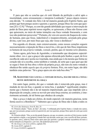 74 LIVRO II
E para que não se conclua que ele está falando da perfeição a advir após a
imortalidade, como erroneamente o interpreta Lombardo,92
pouco depois remove
esta dúvida. “A vontade dos fiéis é de tal maneira guiada pelo Espírito Santo, que
podem agir bem porque assim o querem; e querem, porque Deus faz com que quei-
ram [2Co 12.9].93
Porque, se com tão grande debilidade que requer a intervenção do
poder de Deus para reprimir nosso orgulho, se quisessem, e Deus não fizesse com
que quisessem, no meio de tantas tentações sua fraca vontade fracassaria, e com
isso não poderiam perseverar.94
Portanto, ele veio em socorro da fraqueza da vonta-
de humana, para que fosse, indeclinável e inseparavelmente, acionada pela graça
divina, e por isso, por mais fraca que seja, não viesse a desfalecer.”
Em seguida ele discute, mais extensivamente, como nossos corações seguem
necessariamente a injunção de Deus a movê-los, e diz que de fato Deus impulsiona
os homens de sua própria vontade, vontade, porém, que ele mesmo neles plasmou.
Temos agora, pela boca de Agostinho, o testemunho que desejamos especial-
mente obter, isto é, que a graça é não apenas oferecida pelo Senhor, a qual, da livre
escolha de cada um é aceita ou é rejeitada, mas ainda que é ela mesma que forma no
coração não só a escolha, como também a vontade, de sorte que o que quer que daí
se segue é fruto de boa obra e efeito da própria graça, não tem ela outra vontade a
obedecer-lhe senão aquela que ela própria formou. Pois, em outro lugar, são dele
também estas palavras: “Só a graça opera em nós toda boa obra.”95
14. AGOSTINHO NÃO CANCELA A VONTADE HUMANA, MAS DIZ SER ELA TOTAL-
MENTE DEPENDENTE DA GRAÇA
Em outro lugar, porém, diz que a vontade não é removida pela graça, mas é
mudada de má em boa; e quando se torna boa, é ajudada;96
significando simples-
mente que o homem não é de tal maneira impulsionado, que seja impelido sem a
disposição do coração, como se movido por uma força externa; ao contrário, é inte-
riormente acionado, de tal forma que obedece de coração.
Que a graça é dada aos eleitos, de modo especial e de maneira graciosa, nesta
forma escreve a Bonifácio:97
“Sabemos que a graça de Deus não é dada a todos os
92. Livro das Sentenças, livro II, dist. 25.
93. Primeira edição: “Tanto, de fato”, diz [ele], “é inflamada pelo Espírito Santo a vontade dos santos,
que, por isso possam, porque assim [o] querem [e], por isso queiram, porque Deus opera de sorte que assim
queiram.”
94. Primeira edição: “Ora, se em tão grande fraqueza, em que, no entanto, convém se [Lhe] exerça o poder
para reprimir a elação, a sua [própria] vontade lhes seja deixada, assim que, com o auxílio de Deus, possam,
se queiram, nem [, todavia,] Deus neles opere para que queiram, a própria vontade sucumbiria em meio a
tantas tentações [e] fraquezas e, por isso, não poderiam perseverar.”
95. Da Graça e do Livre-arbítrio, capítulo XX.
96. Carta XCIV, capítulo V.
97. Carta CLXXXVI, capítulo IV.
 