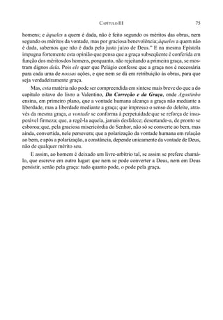 75CAPÍTULO III
homens; e àqueles a quem é dada, não é feito segundo os méritos das obras, nem
segundo os méritos da vontade, mas por graciosa benevolência;àqueles a quem não
é dada, sabemos que não é dada pelo justo juízo de Deus.” E na mesma Epístola
impugna fortemente esta opinião que pensa que a graça subseqüente é conferida em
função dos méritosdos homens, porquanto, não rejeitando a primeira graça, se mos-
tram dignos dela. Pois ele quer que Pelágio confesse que a graça nos é necessária
para cada uma de nossas ações, e que nem se dá em retribuição às obras, para que
seja verdadeiramente graça.
Mas, esta matéria não pode ser compreendida em síntese mais breve do que a do
capítulo oitavo do livro a Valentino, Da Correção e da Graça, onde Agostinho
ensina, em primeiro plano, que a vontade humana alcança a graça não mediante a
liberdade, mas a liberdade mediante a graça; que impresso o senso do deleite, atra-
vés da mesma graça, a vontade se conforma à perpetuidade que se reforça de insu-
perável firmeza; que, a regê-la aquela, jamais desfalece; desertando-a, de pronto se
esboroa;que, pela graciosa misericórdia do Senhor, não só se converte ao bem, mas
ainda, convertida, nele persevera; que a polarização da vontade humana em relação
ao bem, e após a polarização, a constância, depende unicamente da vontade de Deus,
não de qualquer mérito seu.
E assim, ao homem é deixado um livre-arbítrio tal, se assim se prefere chamá-
lo, que escreve em outro lugar: que nem se pode converter a Deus, nem em Deus
persistir, senão pela graça: tudo quanto pode, o pode pela graça.
 