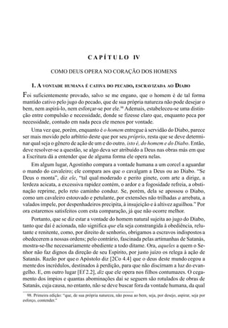76 LIVRO II
C A P Í T U L O IV
COMO DEUS OPERA NO CORAÇÃO DOS HOMENS
1. A VONTADE HUMANA É CATIVA DO PECADO, ESCRAVIZADA AO DIABO
Foi suficientemente provado, salvo se me engano, que o homem é de tal forma
mantido cativo pelo jugo do pecado, que de sua própria natureza não pode desejar o
bem, nem aspirá-lo, nem esforçar-se por ele.98
Ademais, estabeleceu-se uma distin-
ção entre compulsão e necessidade, donde se fizesse claro que, enquanto peca por
necessidade, contudo em nada peca ele menos por vontade.
Uma vez que, porém, enquanto é o homem entregue à servidão do Diabo, parece
ser mais movido pelo arbítrio deste que por seu próprio, resta que se deve determi-
nar qual seja o gênero de ação de um e do outro, isto é, do homem e do Diabo. Então,
deve resolver-se a questão, se algo deva ser atribuído a Deus nas obras más em que
a Escritura dá a entender que de alguma forma ele opera nelas.
Em algum lugar, Agostinho compara a vontade humana a um corcel a aguardar
o mando do cavaleiro; ele compara aos que o cavalgam a Deus ou ao Diabo. “Se
Deus o monta”, diz ele, “tal qual moderado e perito ginete, com arte a dirige, a
lerdeza acicata, a excessiva rapidez contém, o ardor e a fogosidade refreia, a obsti-
nação reprime, pelo reto caminho conduz. Se, porém, dela se apossou o Diabo,
como um cavaleiro estouvado e petulante, por extensões não trilhadas a arrebata, a
valados impele, por despenhadeiros precipita, à insujeição e à altivez aguilhoa.” Por
ora estaremos satisfeitos com esta comparação, já que não ocorre melhor.
Portanto, que se diz estar a vontade do homem natural sujeita ao jugo do Diabo,
tanto que daí é acionada, não significa que ela seja constrangida à obediência, relu-
tante e renitente, como, por direito de senhorio, obrigamos a escravos indispostos a
obedecerem a nossas ordens; pelo contrário, fascinada pelas artimanhas de Satanás,
mostra-se-lhe necessariamente obediente a todo ditame. Ora, aqueles a quem o Se-
nhor não faz dignos da direção de seu Espírito, por justo juízo os relega à ação de
Satanás. Razão por que o Apóstolo diz [2Co 4.4] que o deus deste mundo cegou a
mentedos incrédulos, destinados à perdição, para que não discirnam a luz do evan-
gelho. E, em outro lugar [Ef 2.2], diz que ele opera nos filhos contumazes. O cega-
mento dos ímpios e quantas abominações daí se seguem são rotulados de obras de
Satanás, cuja causa, no entanto, não se deve buscar fora da vontade humana, da qual
98. Primeira edição: “que, de sua própria natureza, não possa ao bem, seja, por desejo, aspirar, seja por
esforço, contender.”
 
