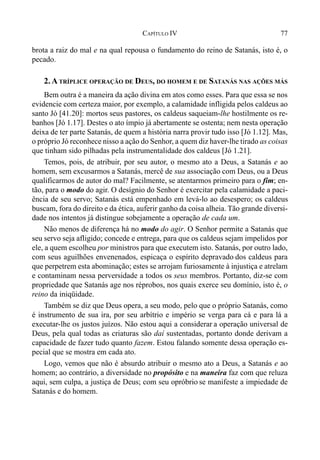 77CAPÍTULO IV
brota a raiz do mal e na qual repousa o fundamento do reino de Satanás, isto é, o
pecado.
2.ATRÍPLICE OPERAÇÃO DE DEUS, DO HOMEM E DE SATANÁS NAS AÇÕES MÁS
Bem outra é a maneira da ação divina em atos como esses. Para que essa se nos
evidencie com certeza maior, por exemplo, a calamidade infligida pelos caldeus ao
santo Jó [41.20]: mortos seus pastores, os caldeus saqueiam-lhe hostilmente os re-
banhos [Jó 1.17]. Destes o ato ímpio já abertamente se ostenta; nem nesta operação
deixa de ter parte Satanás, de quem a história narra provir tudo isso [Jó 1.12]. Mas,
o próprio Jó reconhece nisso a ação do Senhor, a quem diz haver-lhe tirado as coisas
que tinham sido pilhadas pela instrumentalidade dos caldeus [Jó 1.21].
Temos, pois, de atribuir, por seu autor, o mesmo ato a Deus, a Satanás e ao
homem, sem excusarmos a Satanás, mercê de sua associação com Deus, ou a Deus
qualificarmos de autor do mal? Facilmente, se atentarmos primeiro para o fim; en-
tão, para o modo do agir. O desígnio do Senhor é exercitar pela calamidade a paci-
ência de seu servo; Satanás está empenhado em levá-lo ao desespero; os caldeus
buscam, fora do direito e da ética, auferir ganho da coisa alheia. Tão grande diversi-
dade nos intentos já distingue sobejamente a operação de cada um.
Não menos de diferença há no modo do agir. O Senhor permite a Satanás que
seu servo seja afligido; concede e entrega, para que os caldeus sejam impelidos por
ele, a quem escolheu por ministros para que executem isto. Satanás, por outro lado,
com seus aguilhões envenenados, espicaça o espírito depravado dos caldeus para
que perpetrem esta abominação; estes se arrojam furiosamente à injustiça e atrelam
e contaminam nessa perversidade a todos os seus membros. Portanto, diz-se com
propriedade que Satanás age nos réprobos, nos quais exerce seu domínio, isto é, o
reino da iniqüidade.
Também se diz que Deus opera, a seu modo, pelo que o próprio Satanás, como
é instrumento de sua ira, por seu arbítrio e império se verga para cá e para lá a
executar-lhe os justos juízos. Não estou aqui a considerar a operação universal de
Deus, pela qual todas as criaturas são daí sustentadas, portanto donde derivam a
capacidade de fazer tudo quanto fazem. Estou falando somente dessa operação es-
pecial que se mostra em cada ato.
Logo, vemos que não é absurdo atribuir o mesmo ato a Deus, a Satanás e ao
homem; ao contrário, a diversidade no propósito e na maneira faz com que reluza
aqui, sem culpa, a justiça de Deus; com seu opróbrio se manifeste a impiedade de
Satanás e do homem.
 
