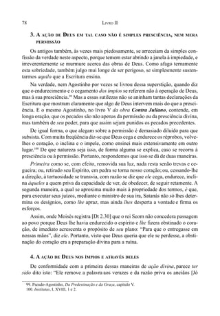 78 LIVRO II
3. A AÇÃO DE DEUS EM TAL CASO NÃO É SIMPLES PRESCIÊNCIA, NEM MERA
PERMISSÃO
Os antigos também, às vezes mais piedosamente, se arreceiam da simples con-
fissão da verdade neste aspecto, porque temem estar abrindo a janela à impiedade, e
irreverentemente se murmure acerca das obras de Deus. Como afago ternamente
esta sobriedade, também julgo mui longe de ser perigoso, se simplesmente susten-
tarmos aquilo que a Escritura ensina.
Na verdade, nem Agostinho por vezes se livrou dessa superstição, quando diz
que o endurecimento e o cegamento dos ímpios se referem não à operação de Deus,
mas à sua presciência.99
Mas a essas sutilezas não se aninham tantas declarações da
Escritura que mostram claramente que algo de Deus intervem mais do que a presci-
ência. E o mesmo Agostinho, no livro V da obra Contra Juliano, contende, em
longa oração, que os pecados são não apenas da permissão ou da presciência divina,
mas também de seu poder, para que assim sejam punidos os pecados precedentes.
De igual forma, o que alegam sobre a permissão é demasiado diluído para que
subsista. Com muita freqüênciadiz-se que Deus cega e endurece os réprobos, volve-
lhes o coração, o inclina e o impele, como ensinei mais extensivamente em outro
lugar.100
De que natureza seja isso, de forma alguma se explica, caso se recorra à
presciência ou à permissão. Portanto, respondemos que isso se dá de duas maneiras.
Primeira como se, com efeito, removida sua luz, nada resta senão trevas e ce-
gueira; ou, retirado seu Espírito, em pedra se torna nosso coração; ou, cessando-lhe
a direção, à tortuosidade se transvia, com razão se diz que ele cega, endurece, incli-
na àqueles a quem priva da capacidade de ver, de obedecer, de seguir retamente. A
segunda maneira, a qual se aproxima muito mais à propriedade dos termos, é que,
para executar seus juízos, mediante o ministro de sua ira, Satanás não só lhes deter-
mina os desígnios, como lhe apraz, mas ainda lhes desperta a vontade e firma os
esforços.
Assim, onde Moisés registra [Dt 2.30] que o rei Seom não concedera passagem
ao povo porque Deus lhe havia endurecido o espírito e lhe fizera obstinado o cora-
ção, de imediato acrescenta o propósito de seu plano: “Para que o entregasse em
nossas mãos”, diz ele. Portanto, visto que Deus queria que ele se perdesse, a obsti-
nação do coração era a preparação divina para a ruína.
4. A AÇÃO DE DEUS NOS ÍMPIOS E ATRAVÉS DELES
De conformidade com a primeira dessas maneiras de ação divina, parece ter
sido dito isto: “Ele remove a palavra aos verazes e da razão priva os anciãos [Jó
99. Pseudo-Agostinho, Da Predestinação e da Graça, capítulo V.
100. Institutas, I, XVIII, 1 e 2.
 
