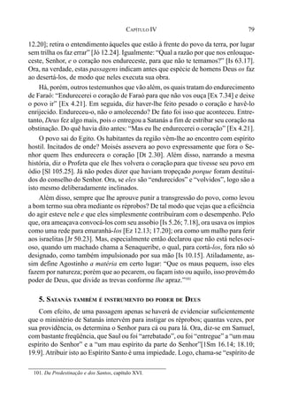 79CAPÍTULO IV
12.20]; retira o entendimento àqueles que estão à frente do povo da terra, por lugar
sem trilha os faz errar” [Jó 12.24]. Igualmente: “Qual a razão por que nos enlouque-
ceste, Senhor, e o coração nos endureceste, para que não te temamos?” [Is 63.17].
Ora, na verdade, estas passagens indicam antes que espécie de homens Deus os faz
ao desertá-los, de modo que neles executa sua obra.
Há, porém, outros testemunhos que vão além, os quais tratam do endurecimento
de Faraó: “Endurecerei o coração de Faraó para que não vos ouça [Ex 7.34] e deixe
o povo ir” [Ex 4.21]. Em seguida, diz haver-lhe feito pesado o coração e havê-lo
enrijecido. Endureceu-o, não o amolecendo? De fato foi isso que aconteceu. Entre-
tanto, Deus fez algo mais, pois o entregou a Satanás a fim de estribar seu coração na
obstinação. Do quê havia dito antes: “Mas eu lhe endurecerei o coração” [Ex 4.21].
O povo sai do Egito. Os habitantes da região vêm-lhe ao encontro com espírito
hostil. Incitados de onde? Moisés assevera ao povo expressamente que fora o Se-
nhor quem lhes endurecera o coração [Dt 2.30]. Além disso, narrando a mesma
história, diz o Profeta que ele lhes volvera o coração para que tivesse seu povo em
ódio [Sl 105.25]. Já não podes dizer que haviam tropeçado porque foram destituí-
dos do conselho do Senhor. Ora, se eles são “endurecidos” e “volvidos”, logo são a
isto mesmo deliberadamente inclinados.
Além disso, sempre que lhe aprouve punir a transgressão do povo, como levou
a bom termo sua obra mediante os réprobos? De tal modo que vejas que a eficiência
do agir esteve nele e que eles simplesmente contribuíram com o desempenho. Pelo
que, ora ameaçava convocá-los com seu assobio [Is 5.26; 7.18], ora usava os ímpios
como uma rede para emaranhá-los [Ez 12.13; 17.20]; ora como um malho para ferir
aos israelitas [Jr 50.23]. Mas, especialmente então declarou que não está nelesoci-
oso, quando um machado chama a Senaqueribe, o qual, para cortá-los, fora não só
designado, como também impulsionado por sua mão [Is 10.15]. Atiladamente, as-
sim define Agostinho a matéria em certo lugar: “Que os maus pequem, isso eles
fazem por natureza; porém que ao pecarem, ou façam isto ou aquilo, isso provémdo
poder de Deus, que divide as trevas conforme lhe apraz.”101
5. SATANÁS TAMBÉM É INSTRUMENTO DO PODER DE DEUS
Com efeito, de uma passagem apenas sehaverá de evidenciar suficientemente
que o ministério de Satanás intervém para instigar os réprobos; quantas vezes, por
sua providência, os determina o Senhor para cá ou para lá. Ora, diz-se em Samuel,
com bastante freqüência, que Saul ou foi “arrebatado”, ou foi “entregue” a “um mau
espírito do Senhor” e a “um mau espírito da parte do Senhor”[1Sm 16.14; 18.10;
19.9]. Atribuir isto ao Espírito Santo é uma impiedade. Logo, chama-se “espírito de
101. Da Predestinação e dos Santos, capítulo XVI.
 