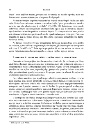 80 LIVRO II
102. Supra I, XVII-XVIII.
Deus” a um espírito impuro, porque este lhe atende ao mando e poder, mais um
instrumento seu em ação do que um agente de si próprio.
Ao mesmo tempo, importa acrescentar-se o que é ensinado por Paulo: que pela
ação divina é enviada a operação do erro e da sedução, “para que creiam na mentira
aqueles que não obedeceram à verdade” [2Ts 2.10, 11]. Entretanto, com grande
diferença, sempre se distingue em um mesmo ato aquilo que o Senhor faz daquilo
que Satanás e os ímpios porfiam por fazer. Aquele faz com que sirvam à sua justiça
estes instrumentos maus que tem sob a mão e pode volver para onde quer. Estes, na
medida em que são maus, em seu agir dão à luz a iniqüidade concebida pela depra-
vação da mente.
As demais considerações que concernem à defesa da majestade de Deus contra
as calúnias, e para refutar a tergiversação dos ímpios, já foram expostas no capítulo
referente à Providência.102
Pois aqui o propósito foi apenas indicar sucintamente
como Satanás reina no homem réprobo e como o Senhor age em ambos.
6. A OPERAÇÃO DIVINA NAS PRÓPRIAS AÇÕES ORDINÁRIAS DO HOMEM
Contudo, se bem que já as abordamos acima, ainda não foi explicado que liber-
dade tem o homem nas ações que por si mesmas nem são justas nem viciosas, e
dizem respeito mais à vida corpórea que à espiritual.Alguns lhe têm concedido livre
escolha em tais ações, mais, segundo julgo, porque não queriam debater acerca de
algo que não seja de grande importância do que por quererem afirmar formalmente
exatamente aquilo que estão admitindo.
Eu, embora confesse que aqueles que admitem não possuir nenhum recurso
para a justiça estão assim admitindo o que é, acima de tudo, necessário que se co-
nheça para a salvação, todavia não sou de parecer quese deva negligenciar também
esta parte: que é preciso reconhecer que do Senhor é a graça especial, a saber, que
muitas vezes vem à mente escolher o que nos é de proveito, e muitas vezes a isso se
nos inclina a vontade; por outro lado, quantas vezes o que, de outra sorte, haveria de
ser danoso, refugam a mente e também o entendimento.
E a este ponto se estende a força da divina providência, não somente que suce-
dam as eventuações das coisas como haja previsto ser conveniente, mas também
que ao mesmo se incline a vontade dos homens. Verdade é que, se atentamos para a
direção das coisas externas segundo nosso modo de ver, até este ponto nada havere-
mos de duvidar que estão situadas sob o arbítrio humano. Se, porém, damos ouvidos
a tantos testemunhos que proclamam que também nestas coisas externas o Senhor
rege a mente dos homens, somos compelidos a sujeitar o próprio arbítrio ao impulso
especial de Deus.
 