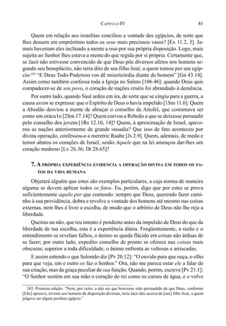 81CAPÍTULO IV
Quem em relação aos israelitas conciliou a vontade dos egípcios, de sorte que
lhes dessem em empréstimo todos os seus mais preciosos vasos? [Ex 11.2, 3]. Ja-
mais haveriam eles inclinado a mente a isso por sua própria disposição. Logo, mais
sujeita ao Senhor lhes estava a mentedo que regida por si própria. Certamente que,
se Jacó não estivesse convencido de que Deus põe diversos afetos nos homens se-
gundo seu beneplácito, não teria dito de seu filho José, a quem tomou por um egíp-
cio:103
“E Deus Todo-Poderoso vos dê misericórdia diante do homem” [Gn 43.14].
Assim como também confessa toda a Igreja no Salmo [106.46]: quando Deus quis
compadecer-se de seu povo, o coração de nações cruéis foi abrandado à demência.
Por outro lado, quando Saul ardeu em ira, de sorte que se cingiu para a guerra, a
causa assim se expressa: que o Espírito de Deus o havia impelido [1Sm 11.6]. Quem
a Absalão desviou a mente de abraçar o conselho de Aitofel, que costumava ser
como um orácu1o [2Sm 17.14]? Quem curvou a Reboão a que se deixasse persuadir
pelo conselho dos jovens[1Rs 12.10, 14]? Quem, à aproximação de Israel, apavo-
rou as nações anteriormente de grande ousadia? Que isso de fato aconteceu por
divina operação, confessou-o a meretriz Raabe [Js 2.9]. Quem, ademais, de medo e
temor abateu os corações de Israel, senão Aquele que na lei ameaçou dar-lhes um
coração medroso [Lv 26.36; Dt 28.65]?
7. A PRÓPRIA EXPERIÊNCIA EVIDENCIA A OPERAÇÃO DIVINA EM TODOS OS FA-
TOS DA VIDA HUMANA
Objetará alguém que estes são exemplos particulares, a cuja norma de maneira
alguma se devem aplicar todos os fatos. Eu, porém, digo que por estes se prova
suficientemente aquilo por que contendo: sempre que Deus, querendo fazer cami-
nho à sua providência, dobra e revolve a vontade dos homens até mesmo nas coisas
externas, nem lhes é livre a escolha, de modo que o arbítrio de Deus não lhe reja a
liberdade.
Queiras ou não, que teu intento é pendente antes da impulsão de Deus do que da
liberdade de tua escolha, esta é a experiência diária. Freqüentemente, a razão e o
entendimento se revelam falhos, o ânimo se queda flácido em coisas não árduas de
se fazer; por outro lado, expedito conselho de pronto se oferece nas coisas mais
obscuras; superior a toda dificuldade, o ânimo enfrenta as vultosas e arriscadas.
E assim entendo o que Salomão diz [Pv 20.12]: “O ouvido para que ouça, o olho
para que veja, um e outro os faz o Senhor.” Ora, não me parece estar ele a falar de
sua criação, mas da graça peculiar de sua função. Quando, porém, escreve [Pv 21.1]:
“O Senhor sustém em sua mão o coração do rei como os cursos de água, e o volve
103. Primeira edição: “Nem, por certo, a não ser que houvesse sido persuadido de que Deus, conforme
[Lhe] aprouve, reveste aos homens de disposição diversas, teria Jacó dito acerca de [seu] filho José, a quem
julgava ser algum profano egípcio.”
 