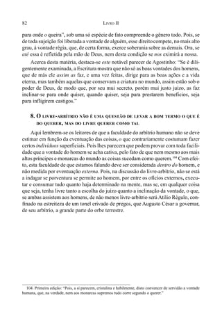 82 LIVRO II
para onde o queira”, sob uma só espécie de fato compreende o gênero todo. Pois, se
de toda sujeição foi liberada a vontade de alguém, esse direitocompete, no mais alto
grau, à vontade régia, que, de certa forma, exerce soberania sobre as demais. Ora, se
até essa é refletida pela mão de Deus, nem desta condição se nos eximirá a nossa.
Acerca desta matéria, destaca-se este notável parecer de Agostinho: “Se é dili-
gentemente examinada, a Escritura mostra que não só as boas vontades dos homens,
que de más ele assim as faz, e uma vez feitas, dirige para as boas ações e a vida
eterna, mas também aquelas que conservam a criatura no mundo, assim estão sob o
poder de Deus, de modo que, por seu mui secreto, porém mui justo juízo, as faz
inclinar-se para onde quiser, quando quiser, seja para prestarem benefícios, seja
para infligirem castigos.”
8. O LIVRE-ARBÍTRIO NÃO É UMA QUESTÃO DE LEVAR A BOM TERMO O QUE É
DO QUERER, MAS DO LIVRE QUERER COMO TAL
Aqui lembrem-se os leitores de que a faculdade do arbítrio humano não se deve
estimar em função da eventuação das coisas, o que contrariamente costumam fazer
certos indivíduos superficiais. Pois lhes parecem que podem provar com toda facili-
dade que a vontade do homem se acha cativa, pelo fato de que nem mesmo aos mais
altos príncipes e monarcas do mundo as coisas sucedam como querem.104
Com efei-
to, esta faculdade de que estamos falando deve ser considerada dentro do homem, e
não medida por eventuação externa. Pois, na discussão do livre-arbítrio, não se está
a indagar se porventura se permite ao homem, por entre os ofícios externos, execu-
tar e consumar tudo quanto haja determinado na mente, mas se, em qualquer coisa
que seja, tenha livre tanto a escolha do juízo quanto a inclinação da vontade, o que,
se ambas assistem aos homens, de não menos livre-arbítrio será Atílio Régulo, con-
finado na estreiteza de um tonel crivado de pregos, que Augusto César a governar,
de seu arbítrio, a grande parte do orbe terrestre.
104. Primeira edição: “Pois, a si parecem, cristalina e habilmente, disto convencer de servidão a vontade
humana, que, na verdade, nem aos monarcas supremos tudo corre segundo o querer.”
 