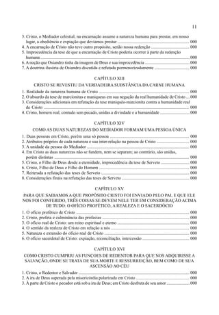 11
3. Cristo, o Mediador celestial, na encarnação assume a natureza humana para prestar, em nosso
lugar, a obediência e expiação que devíamos prestar .................................................................. 000
4. A encarnação de Cristo não teve outro propósito, senão nossa redenção ................................... 000
5. Improcedência da tese de que a encarnação de Cristo poderia ocorrer à parte da redenção
humana .......................................................................................................................................... 000
6.A noção que Osiandro tinha da imagem de Deus e sua improcedência ......................................... 000
7. A doutrina ilusória de Osiandro discutida e refutada pormenorizadamente ................................ 000
CAPÍTULO XIII
CRISTO SE REVESTIU DA VERDADEIRA SUBSTÂNCIA DA CARNE HUMANA
1. Realidade da natureza humana de Cristo ................................................................................... 000
2. O absurdo da tese de marcionitas e maniqueus em sua negação da real humanidade de Cristo ... 000
3. Considerações adicionais em refutação da tese maniquéo-marcionita contra a humanidade real
de Cristo ..................................................................................................................................... 000
4. Cristo, homem real, contudo sem pecado, unidas a divindade e a humanidade ........................... 000
CAPÍTULO XIV
COMO AS DUAS NATUREZAS DO MEDIADOR FORMAM UMA PESSOA ÚNICA
1. Duas pessoas em Cristo, porém uma só pessoa ......................................................................... 000
2. Atributos próprios de cada natureza e sua inter-relação na pessoa de Cristo .............................. 000
3. A unidade da pessoa do Mediador .............................................................................................. 000
4. Em Cristo as duas naturezas não se fundem, nem se separam; ao contrário, são unidas,
porém distintas ............................................................................................................................ 000
5. Cristo, o Filho de Deus desde a eternidade, improcedência da tese de Serveto .......................... 000
6. Cristo, Filho de Deus e Filho do Homem ................................................................................... 000
7. Reiterada a refutação das teses de Serveto ................................................................................. 000
8. Considerações finais na refutação das teses de Serveto .............................................................. 000
CAPÍTULO XV
PARA QUE SAIBAMOS A QUE PROPÓSITO CRISTO FOI ENVIADO PELO PAI, E QUE ELE
NOS FOI CONFERIDO, TRÊS COISAS SE DEVEM NELE TER EM CONSIDERAÇÃO ACIMA
DE TUDO: O OFÍCIO PROFÉTICO, A REALEZA E O SACERDÓCIO
1. O ofício profético de Cristo ........................................................................................................ 000
2. Cristo, profeta e culminância das profecias ................................................................................ 000
3. O ofício real de Cristo: um reino espiritual e eterno .................................................................. 000
4. O sentido da realeza de Cristo em relação a nós ........................................................................ 000
5. Natureza e extensão do ofício real de Cristo .............................................................................. 000
6. O ofício sacerdotal de Cristo: expiação, reconciliação, intercessão ........................................... 000
CAPÍTULO XVI
COMO CRISTO CUMPRIU AS FUNÇOES DE REDENTOR PARA QUE NOS ADQUIRISSE A
SALVAÇÃO, ONDE SE TRATA DE SUA MORTE E RESSURREIÇÃO, BEM COMO DE SUA
ASCENSÃO AO CÉU
1. Cristo, o Redentor e Salvador ...................................................................................................... 000
2. A ira de Deus superada pela misericórdia polarizada em Cristo ................................................. 000
3. À parte de Cristo o pecador está sob a ira de Deus; em Cristo desfruta de seu amor ..................... 000
 