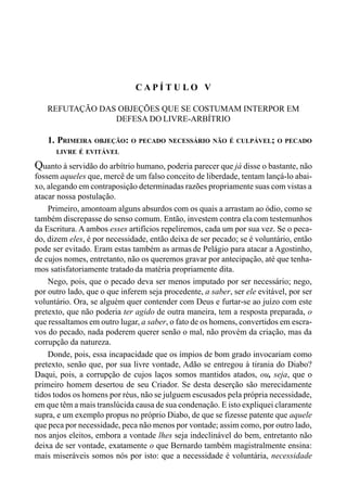 83CAPÍTULO IV
C A P Í T U L O V
REFUTAÇÃO DAS OBJEÇÕES QUE SE COSTUMAM INTERPOR EM
DEFESA DO LIVRE-ARBÍTRIO
1. PRIMEIRA OBJEÇÃO: O PECADO NECESSÁRIO NÃO É CULPÁVEL; O PECADO
LIVRE É EVITÁVEL
Quanto à servidão do arbítrio humano, poderia parecer que já disse o bastante, não
fossem aqueles que, mercê de um falso conceito de liberdade, tentam lançá-lo abai-
xo, alegando em contraposição determinadas razões propriamente suas com vistas a
atacar nossa postulação.
Primeiro, amontoam alguns absurdos com os quais a arrastam ao ódio, como se
também discrepasse do senso comum. Então, investem contra elacom testemunhos
da Escritura. A ambos esses artifícios repeliremos, cada um por sua vez. Se o peca-
do, dizem eles, é por necessidade, então deixa de ser pecado; se é voluntário, então
pode ser evitado. Eram estas também as armas de Pelágio para atacar a Agostinho,
de cujos nomes, entretanto, não os queremos gravar por antecipação, até que tenha-
mos satisfatoriamente tratadoda matéria propriamente dita.
Nego, pois, que o pecado deva ser menos imputado por ser necessário; nego,
por outro lado, que o que inferem seja procedente, a saber, ser ele evitável, por ser
voluntário. Ora, se alguém quer contender com Deus e furtar-se ao juízo com este
pretexto, que não poderia ter agido de outra maneira, tem a resposta preparada, o
que ressaltamos em outro lugar, a saber, o fato de os homens, convertidos em escra-
vos do pecado, nada poderem querer senão o mal, não provém da criação, mas da
corrupção da natureza.
Donde, pois, essa incapacidade que os ímpios de bom grado invocariam como
pretexto, senão que, por sua livre vontade, Adão se entregou à tirania do Diabo?
Daqui, pois, a corrupção de cujos laços somos mantidos atados, ou, seja, que o
primeiro homem desertou de seu Criador. Se desta deserção são merecidamente
tidos todos os homens por réus, não se julguem escusados pela própria necessidade,
em que têm a mais translúcida causa de sua condenação. E isto expliquei claramente
supra, e um exemplo propus no próprio Diabo, de que se fizesse patente que aquele
que peca por necessidade, peca não menos por vontade; assim como, por outro lado,
nos anjos eleitos, embora a vontade lhes seja indeclinável do bem, entretanto não
deixa de ser vontade, exatamente o que Bernardo também magistralmente ensina:
mais miseráveis somos nós por isto: que a necessidade é voluntária, necessidade
 