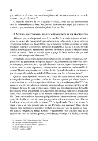84 LIVRO II
que, todavia, a tal ponto nos mantém sujeitos a si, que nos tornamos escravos do
pecado, como já referimos.105
O segundo membro de seu silogismo é vicioso, razão por que erroneamente
salta do voluntário para o livre. Nós, porém, demonstramos supra que é por ato da
vontade o que, entretanto, não está sujeito à livre escolha.
2. SEGUNDA OBJEÇÃO: GALARDÃO E CASTIGO DEIXAM DE SER PROCEDENTES
Afirmam que, se não procedem da livre escolha do arbítrio, sejam as virtudes,
sejam os vícios, não é congruente que ao homem se inflija castigo, ou se outorgue
recompensa. Embora seja deAristóteles este argumento, contudo reconheço ser usado
em algum lugar por Crisóstomo e Jerônimo. Entretanto, o fato de o mesmo ter sido
familiar aos pelagianos, nem mesmo o próprio Jerônimo o esconde, e inclusive lhes
atribui os termos: “Pois se em nós opera a graça de Deus, então é ela que será
coroada, não nós que não laboramos.”106
Em relação aos castigos, responde que eles nos são infligidos com justiça, infli-
gidos a nós de quem emana a culpa do pecado. Ora, que importa se de livre ou servil
juízo se peque, contanto que o seja pelo desejo da vontade, especialmente quando o
homem, como pecador, argumenta com base nisto: que está debaixo da servidão do
pecado? Quanto aos galardões da retidão, de fato é grande absurdo se confessamos
que eles dependem da benignidade de Deus, antes que dos próprios méritos?
Quantas vezes Agostinho recorre a isto: “Deus não coroa a nossos méritos, mas
a seus próprios dons; galardões, porém, se chamam aqueles que não se devem a
nossos méritos; ao contrário, que são retribuídos por graças já outorgadas”?107
Com
agudeza, sem dúvida, advertem para isto: já nenhum lugar sobra aos méritos, se não
procedem da fonte do livre-arbítrio; visto, porém, que consideram isto de forma tão
dissentânea, erram gravemente. PoisAgostinho não hesita, a cada passo, em ensinar
como sendo necessário o que assim pensam confessar-se impiamente, como onde
diz: “Quais são os méritos de todo e qualquer homem? Quando ele vem com recom-
pensa não devida, ao contrário, com graça gratuita, unicamente como livre e liberta-
dor dos pecados, a todos acha pecadores.”108
De igual modo: “Se a ti se houver de
pagar o que é devido, punido terás de ser. Portanto, que acontece? Deus não te
pagou a pena devida; pelo contrário, confere graça não devida. Se queres ser estra-
nho à graça, vangloria-te de teus méritos.”109
Igualmente: “Por ti mesmo nada és: os
pecados são teus; os méritos, porém, são de Deus; o castigo te é devido, e quando
105. Sermão LXXXI, Sobre Cântico dos Cânticos.
106. Diálogo contra os Pelagianos, livro I.
107. Da Graça e do Livre-arbítrio, capítulo VI.
108. Carta CLV, capítulo II.
109. Sobre o Salmo XXXI.
 