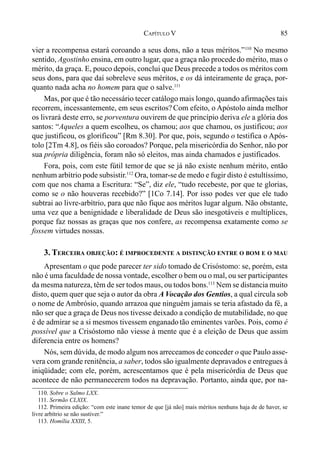 85CAPÍTULO V
vier a recompensa estará coroando a seus dons, não a teus méritos.”110
No mesmo
sentido, Agostinho ensina, em outro lugar, que a graça não procededo mérito, mas o
mérito, da graça. E, pouco depois, conclui que Deus precede a todos os méritos com
seus dons, para que daí sobreleve seus méritos, e os dá inteiramente de graça, por-
quanto nada acha no homem para que o salve.111
Mas, por que é tão necessário tecer catálogo mais longo, quando afirmações tais
recorrem, incessantemente, em seus escritos? Com efeito, o Apóstolo ainda melhor
os livrará deste erro, se porventura ouvirem de que princípio deriva ele a glória dos
santos: “Aqueles a quem escolheu, os chamou; aos que chamou, os justificou; aos
que justificou, os glorificou” [Rm 8.30]. Por que, pois, segundo o testifica o Após-
tolo [2Tm 4.8], os fiéis são coroados? Porque, pela misericórdia do Senhor, não por
sua própria diligência, foram não só eleitos, mas ainda chamados e justificados.
Fora, pois, com este fútil temor de que se já não existe nenhum mérito, então
nenhum arbítrio pode subsistir.112
Ora, tomar-se de medo e fugir disto é estultíssimo,
com que nos chama a Escritura: “Se”, diz ele, “tudo recebeste, por que te glorias,
como se o não houveras recebido?” [1Co 7.14]. Por isso podes ver que ele tudo
subtrai ao livre-arbítrio, para que não fique aos méritos lugar algum. Não obstante,
uma vez que a benignidade e liberalidade de Deus são inesgotáveis e multíplices,
porque faz nossas as graças que nos confere, as recompensa exatamente como se
fossem virtudes nossas.
3. TERCEIRA OBJEÇÃO: É IMPROCEDENTE A DISTINÇÃO ENTRE O BOM E O MAU
Apresentam o que pode parecer ter sido tomado de Crisóstomo: se, porém, esta
não é uma faculdade de nossa vontade, escolher o bem ou o mal, ou ser participantes
da mesma natureza, têm de ser todos maus, ou todos bons.113
Nem se distancia muito
disto, quem quer que seja o autor da obra A Vocação dos Gentios, a qual circula sob
o nome de Ambrósio, quando arrazoa que ninguém jamais se teria afastado da fé, a
não ser que a graça de Deus nos tivesse deixado a condição de mutabilidade, no que
é de admirar se a si mesmos tivessem enganadotão eminentes varões. Pois, como é
possível que a Crisóstomo não viesse à mente que é a eleição de Deus que assim
diferencia entre os homens?
Nós, sem dúvida, de modo algum nos arreceamos de conceder o que Paulo asse-
vera com grande renitência, a saber, todos são igualmente depravados e entregues à
iniqüidade; com ele, porém, acrescentamos que é pela misericórdia de Deus que
acontece de não permanecerem todos na depravação. Portanto, ainda que, por na-
110. Sobre o Salmo LXX.
111. Sermão CLXIX.
112. Primeira edição: “com este inane temor de que [já não] mais méritos nenhuns haja de de haver, se
livre arbítrio se não sustiver.”
113. Homília XXIII, 5.
 