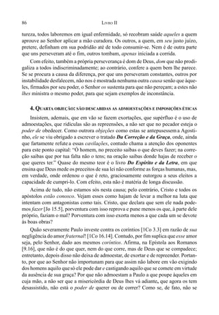 86 LIVRO II
tureza, todos laboremos em igual enfermidade, só recobram saúde aqueles a quem
aprouve ao Senhor aplicar a mão curadora. Os outros, a quem, em seu justo juízo,
pretere, definham em sua podridão até de todo consumir-se. Nem é de outra parte
que uns perseveram até o fim, outros tombam, apenas iniciada a corrida.
Com efeito, também a própria perseverança é dom de Deus, dom que não prodi-
galiza a todos indiscriminadamente; ao contrário, confere a quem bem lhe parece.
Se se procura a causa da diferença, por que uns perseveram constantes, outros por
instabilidade desfalecem, não nos é mostrada nenhuma outra causa senão que àque-
les, firmados por seu poder, o Senhor os sustenta para que não pereçam; a estes não
lhes ministra o mesmo poder, para que sejam exemplos de inconstância.
4. QUARTA OBJEÇÃO: SÃO DESCABIDAS AS ADMOESTAÇÕES E IMPOSIÇÕES ÉTICAS
Insistem, ademais, que em vão se fazem exortações, que supérfluo é o uso de
admoestações, que ridículas são as repreensões, a não ser que no pecador esteja o
poder de obedecer. Como outrora objeções como estas se antepusessem a Agosti-
nho, ele se viu obrigado a escrever o tratado Da Correção e da Graça, onde, ainda
que fartamente refute a essas cavilações, contudo chama a atenção dos oponentes
para este ponto capital: “Ó homem, no preceito saibas o que deves fazer; na corre-
ção saibas que por tua falta não o tens; na oração saibas donde hajas de receber o
que queres ter.” Quase do mesmo teor é o livro Do Espírito e da Letra, em que
ensina que Deus mede os preceitos de sua lei não conforme as forças humanas, mas,
em verdade, onde ordenou o que é reto, graciosamente outorgou a seus eleitos a
capacidade de cumpri-lo. Com efeito, esta não é matéria de longa discussão.
Acima de tudo, não estamos sós nesta causa; pelo contrário, Cristo e todos os
apóstolos estão conosco. Vejam esses como hajam de levar a melhor na luta que
intentam com antagonistas como tais. Cristo, que declara que sem ele nada pode-
mos fazer [Jo 15.5], porventura com isso reprova e pune menos os que, à parte dele
próprio, faziam o mal? Porventura com isso exorta menos a que cada um se devote
às boas obras?
Quão severamente Paulo investe contra os coríntios [1Co 3.3] em razão de sua
negligência do amor fraternal! [1Co 16.14]. Contudo, por fim suplica que esse amor
seja, pelo Senhor, dado aos mesmos coríntios. Afirma, na Epístola aos Romanos
[9.16], que não é do que quer, nem do que corre, mas de Deus que se compadece;
entretanto, depois disso não deixa de admoestar, de exortar e de repreender. Portan-
to, por que ao Senhor não importunam para que assim não labore em vão exigindo
dos homens aquilo quesó ele pode dar e castigando aquilo que se comete em virtude
da ausência de sua graça? Por que não admoestam a Paulo a que poupe àqueles em
cuja mão, a não ser que a misericórdia de Deus lhes vá adiante, que agora os tem
desassistido, não está o poder de querer ou de correr? Como se, de fato, não se
 