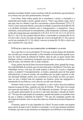 87CAPÍTULO V
patenteie no próprio Senhor a mais excelente razão de sua doutrina, que prontamen-
te se oferece aos que mais piedosamente a buscam!
Com efeito, Paulo indica quanto de si contribuem o ensino, a exortação e a
repreensão para mudar a mente, quando escreve: “Nem o que planta é algo, nem o
que rega, mas só o Senhor é que dá o crescimento e opera eficazmente” [1Co 3.7].
Assim, vemos sancionar Moisés, com toda severidade, os preceitos da lei [Dt 30.19],
e os profetas acremente instarem com os transgressores e a ameaçá-los. Vemos,
entretanto, como professam ter entendimento, então finalmente os homens, quando
se lhes dá coração para que entendam [Is 5.24; 24.5; Jr 9.13-16; 16.11-13; 44.10-14;
Dn 9.11; Am 2.4], são a própria obra de Deus, a circuncidar os corações [Dt 10.16;
Jr 4.4] e a dar corações de carne em lugar de corações de pedra [Ez 11.19], a gravar
sua lei nas entranhas [Jr 31.33], afinal, a renovar as almas [Ez 36.26] e a fazer com
que a doutrina lhes seja eficaz.
5. FUNÇÃO E EFICÁCIA DAS EXORTAÇÕES AO RÉPROBO E AO JUSTO
Ora, a que fim servem as exortações? É certo que, se pelos ímpios são desdenha-
das, movidos por coração obstinado, se lhes tornarão em testemunho quando acon-
tecer de virem diante do tribunal do Senhor; além de quê, já agora mesmo lhes
fustigam e ferem a consciência, porquanto, por mais que as escarneça o mais inso-
lente de todos, não obstante não as pode condenar.
O que, porém, haverá de fazer um mísero homenzinho, dirás, quando lhe é nega-
da a maleabilidade de coração, que era necessária para a obediência? Pois bem, que
subterfúgio invoca, visto que não pode imputar a dureza do coração a ninguém,
senão a si próprio? Conseqüentemente, os ímpios, preparados para de bom grado
ridicularizá-las, se houver ocasião, são encolhidos por seu poder, queiram ou não.
Sua principal utilidade, porém, deve considerar-se em relação aos fiéis, em quem,
uma vez que o Senhor tudo faz mediante seu Espírito, assim não negligencia o
instrumento de sua Palavra e neles dele faz uso não sem eficiência.
Portanto, firme se eleve o que é verdadeiro, a saber: toda a força dos piedosos
repousa na graça de Deus, segundo esse dito do Profeta: “E lhes darei um coração
novo para que neleandem” [Ez 11.19, 20]. Objetarás, no entanto: “Por que os piedo-
sos são agora admoestados de seu dever e não antes deixados à direção do Espíri-
to?” “Por que são espicaçados de exortações, quando não podem ser açodados mais
do que os impele a impulsão do Espírito?” “Por que são castigados quando são
desviados do caminho, uma vez que têm caído em virtude da necessária fraqueza da
carne?”
Ó homem, quem és tu que imponhas lei a Deus? Se para receber esta própria
graça mercê da qual se deve obedecer à exortação, ele nos quer preparar mediante
exortação, que tens tu que murmures ou improperes em referência a esta dispensa-
 
