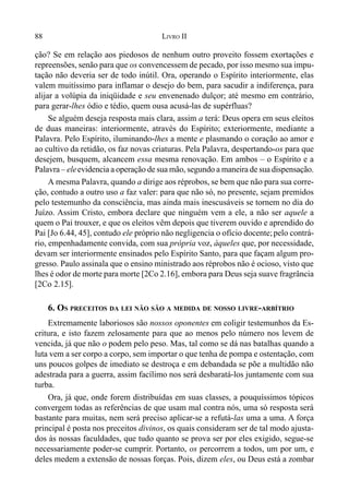 88 LIVRO II
ção? Se em relação aos piedosos de nenhum outro proveito fossem exortações e
repreensões, senão para que os convencessem de pecado, por isso mesmo sua impu-
tação não deveria ser de todo inútil. Ora, operando o Espírito interiormente, elas
valem muitíssimo para inflamar o desejo do bem, para sacudir a indiferença, para
alijar a volúpia da iniqüidade e seu envenenado dulçor; até mesmo em contrário,
para gerar-lhes ódio e tédio, quem ousa acusá-las de supérfluas?
Se alguém deseja resposta mais clara, assim a terá: Deus opera em seus eleitos
de duas maneiras: interiormente, através do Espírito; exteriormente, mediante a
Palavra. Pelo Espírito, iluminando-lhes a mente e plasmando o coração ao amor e
ao cultivo da retidão, os faz novas criaturas. Pela Palavra, despertando-os para que
desejem, busquem, alcancem essa mesma renovação. Em ambos – o Espírito e a
Palavra – eleevidencia a operação de sua mão, segundo a maneira de sua dispensação.
A mesma Palavra, quando a dirige aos réprobos, se bem que não para sua corre-
ção, contudo a outro uso a faz valer: para que não só, no presente, sejam premidos
pelo testemunho da consciência, mas ainda mais inescusáveis se tornem no dia do
Juízo. Assim Cristo, embora declare que ninguém vem a ele, a não ser aquele a
quem o Pai trouxer, e que os eleitos vêm depois que tiverem ouvido e aprendido do
Pai [Jo 6.44, 45], contudo ele próprio não negligencia o ofício docente;pelo contrá-
rio, empenhadamente convida, com sua própria voz, àqueles que, por necessidade,
devam ser interiormente ensinados pelo Espírito Santo, para que façam algum pro-
gresso. Paulo assinala que o ensino ministrado aos réprobos não é ocioso, visto que
lhes é odor de morte para morte [2Co 2.16], embora para Deus seja suave fragrância
[2Co 2.15].
6. OS PRECEITOS DA LEI NÃO SÃO A MEDIDA DE NOSSO LIVRE-ARBÍTRIO
Extremamente laboriosos são nossos oponentes em coligir testemunhos da Es-
critura, e isto fazem zelosamente para que ao menos pelo número nos levem de
vencida, já que não o podem pelo peso. Mas, tal como se dá nas batalhas quando a
luta vem a ser corpo a corpo, sem importar o que tenha de pompa e ostentação, com
uns poucos golpes de imediato se destroça e em debandada se põe a multidão não
adestrada para a guerra, assim facílimo nos será desbaratá-los juntamente com sua
turba.
Ora, já que, onde forem distribuídas em suas classes, a pouquíssimos tópicos
convergem todas as referências de que usam mal contra nós, uma só resposta será
bastante para muitas, nem será preciso aplicar-se a refutá-las uma a uma. A força
principal é posta nos preceitos divinos, os quais consideram ser de tal modo ajusta-
dos às nossas faculdades, que tudo quanto se prova ser por eles exigido, segue-se
necessariamente poder-se cumprir. Portanto, os percorrem a todos, um por um, e
deles medem a extensão de nossas forças. Pois, dizem eles, ou Deus está a zombar
 