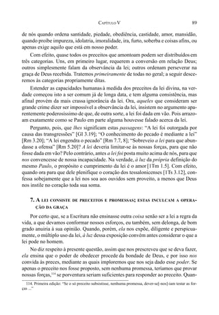 89CAPÍTULO V
de nós quando ordena santidade, piedade, obediência, castidade, amor, mansidão,
quando proíbe impureza, idolatria, imoralidade, ira, furto, soberba e coisas afins, ou
apenas exige aquilo que está em nosso poder.
Com efeito, quase todos os preceitos que amontoam podem ser distribuídos em
três categorias. Uns, em primeiro lugar, requerem a conversão em relação Deus;
outros simplesmente falam da observância da lei; outros ordenam perseverar na
graça de Deus recebida. Tratemos primeiramente de todas no geral; a seguir desce-
remos às categorias propriamente ditas.
Estender as capacidades humanas à medida dos preceitos da lei divina, na ver-
dade começou isto a ser comum já de longa data, e tem alguma consistência, mas
afinal provém da mais crassa ignorância da lei. Ora, aqueles que consideram ser
grande crime dizer ser impossível a observância da lei, insistem no argumento apa-
rentemente poderosíssimo de que, de outra sorte, a lei foi dada em vão. Pois arrazo-
am exatamente como se Paulo em parte alguma houvesse falado acerca da lei.
Pergunto, pois, que lhes significam estas passagens: “A lei foi outorgada por
causa das transgressões” [Gl 3.19]; “O conhecimento do pecado é mediante a lei”
[Rm 3.20]; “A lei engendra o pecado” [Rm 7.7, 8]; “Sobreveio a lei para que abun-
dasse a ofensa” [Rm 5.20]? A lei deveria limitar-se às nossas forças, para que não
fosse dada em vão? Pelo contrário, antes a lei foi posta muito acima de nós, para que
nos convencesse de nossa incapacidade. Na verdade, à luz da própria definição do
mesmo Paulo, o propósito e cumprimento da lei é o amor [1Tm 1.5]. Com efeito,
quando ora para que dele plenifique o coração dos tessalonicenses [1Ts 3.12], con-
fessa sobejamente que a lei nos soa aos ouvidos sem proveito, a menos que Deus
nos instile no coração toda sua soma.
7. A LEI CONSISTE DE PRECEITOS E PROMESSAS; ESTAS INCULCAM A OPERA-
ÇÃO DA GRAÇA
Por certo que, se a Escritura não ensinasse outra coisa senão ser a lei a regra da
vida, a que devamos conformar nossos esforços, eu também, sem delonga, de bom
grado anuiria à sua opinião. Quando, porém, ela nos expõe, diligente e perspicua-
mente, o múltiplo uso da lei, à luz dessa exposição convém antes considerar o que a
lei pode no homem.
No diz respeito à presente questão, assim que nos prescreveu que se deva fazer,
ela ensina que o poder de obedecer procede da bondade de Deus, e por isso nos
convida às preces, mediante as quais imploremos que nos seja dado esse poder. Se
apenas o preceito nos fosse proposto, sem nenhuma promessa, teríamos que provar
nossas forças,114
se porventura seriam suficientes para responder ao preceito. Quan-
114. Primeira edição: “Se o só preceito subsistisse, nenhuma promessa, dever-se[-nos]-iam testar as for-
ças ...”
 