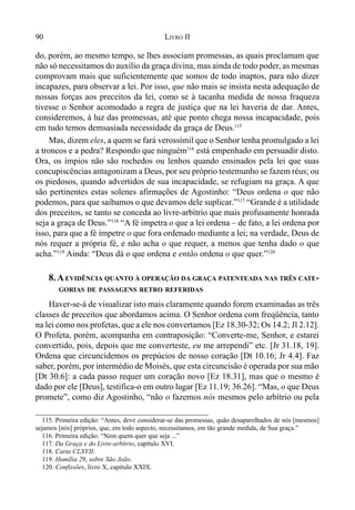 90 LIVRO II
do, porém, ao mesmo tempo, se lhes associam promessas, as quais proclamam que
não só necessitamos do auxílio da graça divina, mas ainda de todo poder, as mesmas
comprovam mais que suficientemente que somos de todo inaptos, para não dizer
incapazes, para observar a lei. Por isso, que não mais se insista nesta adequação de
nossas forças aos preceitos da lei, como se à tacanha medida de nossa fraqueza
tivesse o Senhor acomodado a regra de justiça que na lei haveria de dar. Antes,
consideremos, à luz das promessas, até que ponto chega nossa incapacidade, pois
em tudo temos demsasiada necessidade da graça de Deus.115
Mas, dizem eles, a quem se fará verossímil que o Senhor tenha promulgado a lei
a troncos e a pedra? Respondo que ninguém116
está empenhado em persuadir disto.
Ora, os ímpios não são rochedos ou lenhos quando ensinados pela lei que suas
concupiscências antagonizam a Deus, por seu próprio testemunho se fazem réus; ou
os piedosos, quando advertidos de sua incapacidade, se refugiam na graça. A que
são pertinentes estas solenes afirmações de Agostinho: “Deus ordena o que não
podemos, para que saibamos o que devamos dele suplicar.”117
“Grande é a utilidade
dos preceitos, se tanto se conceda ao livre-arbítrio que mais profusamente honrada
seja a graça de Deus.”118
“A fé impetra o que a lei ordena – de fato, a lei ordena por
isso, para que a fé impetre o que fora ordenado mediante a lei; na verdade, Deus de
nós requer a própria fé, e não acha o que requer, a menos que tenha dado o que
acha.”119
Ainda: “Deus dá o que ordena e então ordena o que quer.”120
8.AEVIDÊNCIA QUANTO À OPERAÇÃO DA GRAÇA PATENTEADA NAS TRÊS CATE-
GORIAS DE PASSAGENS RETRO REFERIDAS
Haver-se-á de visualizar isto mais claramente quando forem examinadas as três
classes de preceitos que abordamos acima. O Senhor ordena com freqüência, tanto
na lei como nos profetas, que a ele nos convertamos [Ez 18.30-32; Os 14.2; Jl 2.12].
O Profeta, porém, acompanha em contraposição: “Converte-me, Senhor, e estarei
convertido, pois, depois que me converteste, eu me arrependi” etc. [Jr 31.18, 19].
Ordena que circuncidemos os prepúcios de nosso coração [Dt 10.16; Jr 4.4]. Faz
saber, porém, por intermédio de Moisés, que esta circuncisão é operada por sua mão
[Dt 30.6]: a cada passo requer um coração novo [Ez 18.31], mas que o mesmo é
dado por ele [Deus], testifica-o em outro lugar [Ez 11.19; 36.26]. “Mas, o que Deus
promete”, como diz Agostinho, “não o fazemos nós mesmos pelo arbítrio ou pela
115. Primeira edição: “Antes, deve considerar-se das promessas, quão desaparelhados de nós [mesmos]
sejamos [nós] próprios, que, em todo aspecto, necessitamos, em tão grande medida, de Sua graça.”
116. Primeira edição: “Nem quem quer que seja ...”
117. Da Graça e do Livre-arbítrio, capítulo XVI.
118. Carta CLXVII.
119. Homília 29, sobre São João.
120. Confissões, livro X, capítulo XXIX.
 