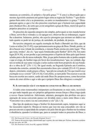 91CAPÍTULO V
natureza; ao contrário, ele próprio o faz pela graça.”121
E esta é a observação que o
mesmo Agostinho enumera em quinto lugar entre as regras de Ticônio:122
que distin-
gamos bem entre a lei e as promessas, ou entre os mandamentos e a graça.123
Desa-
pareçam agora os que à luz dos preceitos concluem que o homem tem capacidade
para obedecer-lhes, de sorte que assim aniquilam a graça de Deus, mercê da qual os
próprios preceitos se cumprem.
Os preceitos da segunda categoria são simples, pelos quais se nos manda honrar
a Deus, servir-lhe à vontade e a ela apegar-nos; observar-lhe as ordenanças, seguir-
lhe a doutrina. Inúmeras, porém, são aquelas passagens que atestam ser dádiva sua
tudo quanto se pode ter de justiça, de santidade, de piedade, de pureza.
Da terceira categoria era aquela exortação de Paulo e Barnabé aos fiéis, que de
Lucas se refere [At 13.43], a que permanecessem na graça de Deus. Donde, porém, se
deva buscar essa virtude da constância, o mesmo Paulo ensina em outro lugar: “Pois
que resta, irmãos”, diz ele, “que sejais fortalecidos pelo Senhor” [Ef 6.10]. Em outro
lugar [Ef 4.30], se nos proíbe a que entristeçamos o Espírito de Deus pelo qual fomos
selados para o dia de nossa redenção. Mas, já que pelos homens não se podia cumprir
o que aí exige, do Senhor roga em favor dos tessalonicenses “que, na verdade, dig-
nos os tenha de sua santa vocação e neles realize todo bom propósito de sua bonda-
de e a obra da fé” [2Ts 1.11]. De igual modo, na Segunda Epístola aos Coríntios,
tratando das esmolas, amiúde lhes recomenda a boa e pia vontade [2Co 8.11]; pouco
depois, entretanto, rende graças a Deus, “que pôs no coração de Tito que mantivesse
exortação nesse sentido” [2Co 8.16]. Com efeito, se nem pôde Tito exercer o uso da
boca em exortar aos outros, senão até onde Deus lho proporcionou, como haveriam
outros de estar afeitos a agir a não que o próprio Deus lhes dirigisse o coração?
9. A CONVERSÃO NÃO É UM PRODUTO CONJUNTO DE DEUS E DO HOMEM
A todos estes testemunhos interpretam cavilosamente os mais sutis, insistindo
em que nada impede que nós próprios apliquemos nossas forças e Deus traga ajuda
a nossas fracas tentativas. Adicionam, ademais, passagens dos profetas em que a
operação de nossa conversão parece ser dividida meio a meio entre Deus e nós:
“Convertei-vos a mim e eu me converterei a vós” [Zc 1.3].
Que tipo de ajudanos traga o Senhor foi demonstrado supra, tampouco aqui se
faz necessário repeti-lo. Desejo ao menos que isso me seja concedido: em vão se
procura em nós a capacidade de cumprir a lei pelo fato de que o Senhor no-la ordena
à obediência, quando é evidente que, para se cumprir todos os preceitos de Deus, a
121. Da Graça de Cristo e do Pecado Original, livro I.
122. Trata-se da terceira regra, denominada aqui a quinta, das sete dadas por Ticônio, donatista condena-
do por sua seita, até 390.
123. Da Doutrina Cristã, livro III, capítulo XXXIII.
 