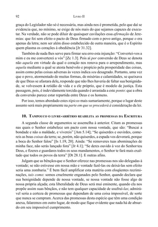 92 LIVRO II
graça do Legislador não só é necessária, mas ainda nos é prometida, pelo que daí se
evidencia que, no mínimo, se exige de nós mais do que sejamos capazes de execu-
tar. Na verdade, não se pode diluir de quaisquer cavilações essa afirmação de Jere-
mias: que foi sem efeito o pacto de Deus firmado com o povo antigo, porque o era
apenas da letra; nem ser além disso estabelecido de outra maneira, que é o Espírito
quem plasma os corações à obediência [Jr 31.32].
Também de nada lhes serve para firmar seu erro esta injunção: “Convertei-vos a
mim e eu me converterei a vós” [Zc 1.3]. Pois aí por conversão de Deus se denota
não aquela em virtude da qual o coração nos renova para o arrependimento, mas
aquela mediante a qual se atesta benévolo e propício pela prosperidade das coisas,
assim como pelas coisas adversas às vezes indica seu desagrado. Portanto, uma vez
que o povo, atormentado de muitas formas, de misérias e calamidades, se queixava
de que Deus se afastara dele, responde que não lhes haveria de faltar sua benignida-
de, se volvessem à retidão de vida e a ele próprio, que é modelo de justiça. Esta
passagem, pois, é indevidamente torcida quando é arrastada a este ponto: que a obra
da conversão parece estar repartida entre Deus e os homens.
Por isso, temos abordado estes tópicos mais sumariamente, porque o lugar deste
assunto será mais propriamente na parte em que se procederá à consideração da lei.
10. TAMPOUCO O LIVRE-ARBÍTRIO REABILITA AS PROMESSAS DA ESCRITURA
A segunda classe de argumentos se assemelha à anterior. Citam as promessas
nas quais o Senhor estabelece um pacto com nossa vontade, que são: “Buscai a
bondade e não a maldade, e vivereis” [Am 5.14]; “Se quiserdes e ouvirdes, come-
reis as boas coisas da terra; se, porém, não quiserdes, a espada vos devorará, porque
a boca do Senhor falou” [Is 1.19, 20]. Ainda: “Se removeres tuas abominações de
minha face, não serás lançado fora” [Jr 4.1]; “Se deres ouvido à voz do Senhor teu
Deus, e fizeres e guardares todos os seus mandamentos, o Senhor te fará mais exal-
tado que todos os povos da terra” [Dt 28.1]. E outras afins.
Julgam que as bênçãosque o Senhor oferece nas promessas nos são delegadas à
vontade; se não estivesse em nossa mão e vontade fazê-las ou deixá-las sem efeito
seria uma zombaria.” É bem fácil amplificar esta matéria com eloqüentes recrimi-
nações, tais como: somos cruelmente enganados pelo Senhor, quando declara que
sua benignidade depende de nossa vontade, se nossa vontade não fosse algo de
nossa própria alçada; esta liberalidade de Deus será mui eminente, quando ela nos
propõe assim suas bênçãos, e não tem qualquer capacidade de usufruí-las; admirá-
vel seria a certeza de promessas que dependam de uma coisa impossível, de sorte
que nunca se cumpram. Acerca das promessas desta espécie que têm uma condição
anexa, falaremos em outro lugar, de modo que fique evidente que nada há de absur-
do em seu impossível cumprimento.
 