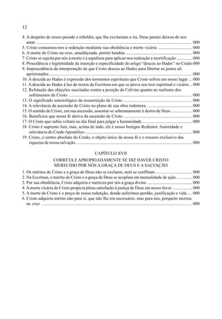 12
4. A despeito de nosso pecado e rebeldia, que lhe excitariam a ira, Deus jamais deixou de nos
amar ............................................................................................................................................ 000
5. Cristo consumou-nos a redenção mediante sua obediência e morte vicária ............................... 000
6. A morte de Cristo na cruz, amaldiçoada, porém bendita ............................................................ 000
7. Cristo se sujeita por nós à morte e à sepultura para aplicar-nos redenção e mortificação .............. 000
8. Procedência e legitimidade da inserção e especificidade do artigo “desceu ao Hades” no Credo 000
9. Improcedência da interpretação de que Cristo desceu ao Hades para libertar os justos ali
aprisionados .................................................................................................................................. 000
10. A descida ao Hades é expressão dos tormentos espirituais que Cristo sofreu em nosso lugar ... 000
11. A descida ao Hades á luz de textos da Escritura em que se prova seu teor espiritual e vicário .. 000
12. Refutação das objeções suscitadas contra a posição de Calvino quanto ao realismo dos
sofrimentos de Cristo ................................................................................................................ 000
13. O significado soteriológico da ressurreição de Cristo .............................................................. 000
14. A relevância da ascensão de Cristo no plano de sua obra redentora ......................................... 000
15. O sentido de Cristo, em sua ascensão, assentar-se soberanamente à destra de Deus ................... 000
16. Benefícios que nossa fé deriva da ascensão de Cristo .............................................................. 000
17. O Cristo que subiu voltará no dia final para julgar a humanidade ............................................. 000
18. Cristo é supremo Juiz, mas, acima de tudo, ele é nosso benigno Redentor. Autoridade e
relevância do Credo Apostólico ................................................................................................. 000
19. Cristo, o centro absoluto do Credo, o objeto único de nossa fé e o tesouro exclusivo das
riquezas de nossa salvação .......................................................................................................... 000
CAPÍTULO XVII
CORRETA E APROPRIADAMENTE SE DIZ HAVER CRISTO
MERECIDO POR NÓS A GRAÇA DE DEUS E A SALVAÇÃO
1. Os méritos de Cristo e a graça de Deus não se excluem, nem se conflitam ................................. 000
2. Na Escritura, o mérito de Cristo e a graça de Deus se acoplam em mutualidade de ação .............. 000
3. Por sua obediência, Cristo adquiriu e mereceu por nós a graça divina ......................................... 000
4. Amorte vicária de Cristo propicia plena satisfação à justiça de Deus em nosso favor .................. 000
5. A morte de Cristo é o preço de nossa redenção, donde auferimos perdão, justificação e vida .... 000
6. Cristo adquiriu mérito não para si, que não lhe era necessário, mas para nós, porquem morreu
na cruz ........................................................................................................................................ 000
 
