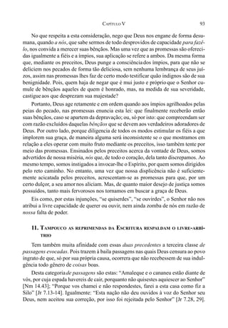 93CAPÍTULO V
No que respeita a esta consideração, nego que Deus nos engane de forma desu-
mana, quando a nós, que sabe sermos de todo desprovidos de capacidade para fazê-
lo, nos convida a merecer suas bênçãos. Mas uma vez que as promessas são ofereci-
das igualmente a fiéis e a ímpios, sua aplicação se refere a ambos. Da mesma forma
que, mediante os preceitos, Deus punge a consciênciados ímpios, para que não se
deliciem nos pecados de forma tão deliciosa, sem nenhuma lembrança de seus juí-
zos, assim nas promessas lhes faz de certo modo testificar quão indignos são de sua
benignidade. Pois, quem haja de negar que é mui justo e próprio que o Senhor cu-
mule de bênçãos aqueles de quem é honrado, mas, na medida de sua severidade,
castigueaos que desprezam sua majestade?
Portanto, Deus age retamente e em ordem quando aos ímpios agrilhoados pelas
peias do pecado, nas promessas enuncia esta lei: que finalmente receberão então
suas bênçãos, caso se apartem da depravação; ou, só por isto: que compreendam ser
com razão excluídos daquelas bênçãos que se devem aos verdadeiros adoradores de
Deus. Por outro lado, porque diligencia de todos os modos estimular os fiéis a que
implorem sua graça, de maneira alguma será inconsistente se o que mostramos em
relação a eles operar com muito fruto mediante os preceitos, isso também tente por
meio das promessas. Ensinados pelos preceitos acerca da vontade de Deus, somos
advertidos de nossa miséria, nós que, de todo o coração, dela tanto discrepamos. Ao
mesmo tempo, somos instigados a invocar-lhe o Espírito, por quem somos dirigidos
pelo reto caminho. No entanto, uma vez que nossa displicência não é suficiente-
mente acicatada pelos preceitos, acrescentam-se as promessas para que, por um
certo dulçor, a seu amornos aliciam. Mas, de quanto maior desejo de justiça somos
possuídos, tanto mais fervorosos nos tornamos em buscar a graça de Deus.
Eis como, por estas injunções, “se quiserdes”, “se ouvirdes”, o Senhor não nos
atribui a livre capacidade de querer ou ouvir, nem ainda zomba de nós em razão de
nossa falta de poder.
11. TAMPOUCO AS REPRIMENDAS DA ESCRITURA RESPALDAM O LIVRE-ARBÍ-
TRIO
Tem também muita afinidade com essas duas precedentes a terceira classe de
passagens evocadas. Pois trazem à baila passagens nas quais Deus censura ao povo
ingrato de que, só por sua própria causa, ocorrera que não recebessem de sua indul-
gência todo gênero de coisas boas.
Desta categoriade passagens são estas: “Amaleque e o cananeu estão diante de
vós, por cuja espada havereis de cair, porquanto não quisestes aquiescer ao Senhor”
[Nm 14.43]; “Porque vos chamei e não respondestes, farei a esta casa como fiz a
Silo” [Jr 7.13-14]. Igualmente: “Esta nação não deu ouvidos à voz do Senhor seu
Deus, nem aceitou sua correção, por isso foi rejeitada pelo Senhor” [Jr 7.28, 29].
 