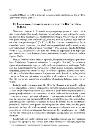 96 LIVRO II
semente de Deus [1Jo 3.9]; e, em outro lugar, apresenta a razão: nossa fé é a vitória
que vence o mundo [1Jo 5.4].
12. TAMPOUCO O LIVRE-ARBÍTRIO É RESPALDADO POR DEUTERONÔMIO
30.11-14
No entanto cita-se da lei de Moisés uma passagem que parece ser muito contrá-
ria à nossa solução. Ora, aquele, depois de promulgada a lei, por testemunha concla-
ma ao povo desta maneira: “Este mandamento que hoje te prescrevo não é obscuro,
nem posto ao longe, nem situado no céu, mas está junto de ti, em tua boca e em teu
coração, para que o cumpras” [Dt 30.11-14]. Por certo que, se estas coisas forem
entendidas como enunciadas em referência aos preceitos desnudos, confesso que
nos veríamos em grande apuro para responder.125
Ora, ainda que seja bastante fácil
evadir a isso, sustentando-se que aqui não se trata da capacidade e da disposição
para a observância, mas de conhecimento, contudo talvez assim deixassem também
alguma dúvida.
Mas, de toda dúvida nos exime o Apóstolo, intérprete não ambíguo, que afirma
haver Moisés aqui falado acerca do ensino do evangelho [Rm 10.8]. Se, entretanto,
algum refratário contestar que essas palavras foram violentamentetorcidas por Paulo,
para que pudessem aplicar-se ao evangelho, se bem que sua ousadia não carecerá de
impiedade, contudo há como o tal pode ser refutado, à parte da autoridade do Após-
tolo. Ora, se Moisés falava somente dos preceitos, então de mui vãconfiança infla-
va o povo. Pois, que outra coisa teriam feito, senão arrojar-se á ruína, se, como se
lhes não fora difícil, tivessem se arremetido à observância da lei por suas próprias
forças?
Portanto, onde essa capacidade tão óbvia de observar a lei, quando nenhum
acesso se patenteia, senão por um precipício mortal?Logo, nada é mais certo do que
Moisés haver compreendido com estas palavras o pacto de misericórdia que havia
promulgado juntamente com a exação da lei. Ora, havia também ensinado, poucos
versos antes, a saber, que nos é indispensável que o coração seja circuncidado pela
mão de Deus, para que o amemos [Dt 30.6]. Conseqüentemente, esta capacidade de
que fala logo em seguida não a colocou no poder do homem, mas na assistência e
proteção do Espírito Santo, que em nossa fraqueza leva a bom termo sua obra, pode-
rosamente, embora não se deva entender esta passagem simplesmente acerca dos
preceitos; ao contrário, mais acerca das promessas do evangelho, que, na verdade,
em nós não consolidam a capacidade de alcançar a justiça, senão que totalmente a
destroem.
Ponderando isto, Paulo confirma, através desse testemunho, que no evangelho a
salvação nos é proposta não sob essa dura, árdua e impossível condição, segundo a
125. Primeira edição: “confesso que têm não pouco de momento à presente causa.”
 