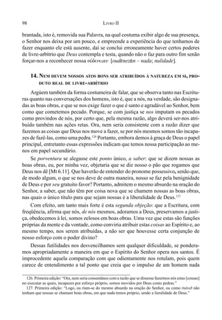 98 LIVRO II
brantada, isto é, removida sua Palavra, na qual costuma exibir algo de sua presença,
o Senhor nos deixa por um pouco, e empreende a experiência do que tenhamos de
fazer enquanto ele está ausente, daí se conclui erroneamente haver certos poderes
de livre-arbítrio que Deus contempla e testa, quando não o faz para outro fim senão
forçar-nos a reconhecer nossa ouvdeneian [oud$nez&n – nada; nulidade].
14. NEM DEVEM NOSSOS ATOS BONS SER ATRIBUÍDOS À NATUREZA EM SI, PRO-
DUTO REAL DE LIVRE-ARBÍTRIO
Argúem também da forma costumeira de falar, que se observa tanto nas Escritu-
ras quanto nas conversações dos homens, isto é, que a nós, na verdade, são designa-
das as boas obras, e que se nos exige fazer o que é santo e agradável ao Senhor, bem
como que cometemos pecado. Porque, se com justiça se nos imputam os pecados
como provindos de nós, por certo que, pela mesma razão, algo deverá ser-nos atri-
buído também nas ações retas. Ora, nem seria consistente com a razão dizer que
fazemos as coisas que Deus nos move a fazer, se por nós mesmos somos tão incapa-
zes de fazê-las, como uma pedra.126
Portanto, embora demos à graça de Deus o papel
principal, entretanto essas expressões indicam que temos nossa participação ao me-
nos em papel secundário.
Se porventura se alegasse este ponto único, a saber: que se dizem nossas as
boas obras, eu, por minha vez, objetaria que se diz nosso o pão que rogamos que
Deus nos dê [Mt 6.11]. Que haverão de entender do pronome possessivo, senão que,
de modo algum, o que se nos deve de outra maneira, nosso se faz pela benignidade
de Deus e por seu gratuito favor? Portanto, admitem o mesmo absurdo na oração do
Senhor, a saber, que não têm por coisa nova que se chamem nossas as boas obras,
nas quais o único título para que sejam nossas é a liberalidade de Deus.127
Com efeito, um tanto mais forte é esta segunda objeção: que a Escritura, com
freqüência, afirma que nós, de nós mesmos, adoramos a Deus, preservamos a justi-
ça, obedecemos à lei, somos zelosos em boas obras. Uma vez que estas são funções
próprias da mente e da vontade, como conviria atribuir estas coisas ao Espírito e, ao
mesmo tempo, nos serem atribuídas, a não ser que houvesse certa conjunção de
nosso esforço com o poder divino?
Dessas futilidades nos desvencilhamos sem qualquer dificuldade, se pondera-
mos apropriadamente a maneira em que o Espírito do Senhor opera nos santos. É
improcedente aquela comparação com que odientamente nos rotulam, pois quem
carece de entendimento a tal ponto que creia que o impulso de um homem nada
126. Primeira edição: “Ora, nem seria consentâneo com a razão que se dissesse fazermos nós estas [cousas]
no executar as quais, incapazes por esforço próprio, somos movidos por Deus como pedras.”
127. Primeira edição: “Logo, ou riam-se do mesmo absurdo na oração do Senhor, ou como risível não
tenham que nossas se chamam boas obras, em que nada temos próprio, senão a lieralidade de Deus.”
 