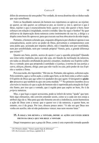 99CAPÍTULO V
difere do arremesso de uma pedra? Na verdade, de nossa doutrina não se deduz nada
que seja semelhante.
Entre as faculdades naturais do homem nos reportamos ao aprovar, ao rejeitar;
ao querer, ao não querer; ao esforçar-se por, ao resistir a; isto é, aprovar o que é
fátuo, rejeitar o que é essencialmente bom; querer o mal, não querer o bem; fazer
esforços em relação à iniqüidade, resistir à retidão. Que faz aqui o Senhor? Se quer
utilizar-se de depravação desta natureza como instrumento de sua ira, a dirige e a
dispõe como bem lhe aprouver, para que execute sua boa obra através de mão ímpia.
Portanto, o homem celerado que, enquanto diligencia por obedecer apenas à sua
concupiscência, assim serve ao poder de Deus, porventura o compararemos com
uma pedra que, acionada por impulso alheio, não é impelida nem por motilidade,
nem por sensibilidade, nem por vontade própria? Vemos, pois, a grande diferença
que existe!128
Quanto aos bons, porém, acerca de quem é aqui a questão principal? Quando
seu reino neles implanta, para que não seja, em função da inclinação da natureza,
em todas as direções arrebatada de paixões estuantes, mediante seu Espírito coíbe-
lhes a vontade; para que propenda à santidade e à justiça, à norma de sua justiça a
curva, afeiçoa, plasma, dirige; para que não vacile ou caia, pelo poder de seu Espí-
rito a sustém e firma.
Por essa razão, dizAgostinho: “Dir-me-ás: Portanto, não agimos, sofremos ação.
Pelo contrário, ages e sofres ação, e então ages bem, se do bom estás a sofrer a ação.
O Espírito de Deus que age sobre tié ajudador dos que agem. O designativo ajuda-
dor prescreve que também tu ajes em certa medida.”129
No primeiro membro dessa
alternância inculca ele que a ação do homem não é suprimida pela atuação do Espí-
rito Santo, por isso que a vontade, que é regida para que aspire ao bem, lhe é da
própria natureza.
Mas, o que logo a seguir acrescenta, pode-se inferir do termo “ajuda” que tam-
bém algo efetuamos, não convém entender assim, como se a cada um nos esteja a
atribuir algo de si. Mas para que não fomente em nós a indolência, assim harmoniza
a ação de Deus com a nossa: que o querer nos é da natureza, o querer bem, no
entanto, nos é da graça. Por isso, dissera pouco antes: “A não ser que Deus nos
venha em auxílio, não só não poderemos vencer, mas nem mesmo lutar.”
15. A GRAÇA NOS RENOVA A VONTADE, DONDE AS AÇÕES LOUVÁVEIS SEREM
FRUTO DA GRAÇA QUE NOS REGE A VONTADE
Daqui transparece que a graça de Deus, como é esta expressão tomada quando
128. Primeira edição: “Vemos quanto haja de diferença!”
129. Da Correção e da Graça, capítulo II, 4.
 