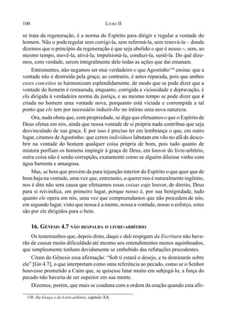 100 LIVRO II
se trata da regeneração, é a norma do Espírito para dirigir e regular a vontade do
homem. Não a poderegular sem corrigi-la, sem reformá-la, sem renová-la – donde
dizemos que o princípio da regeneração é que seja abolido o que é nosso –, sem, ao
mesmo tempo, movê-la, ativá-la, impulsioná-la, conduzi-la, sustê-la. Do quê dize-
mos, com verdade, serem integralmente dele todas as ações que daí emanam.
Entrementes, não negamos ser mui verdadeiro o que Agostinho130
ensina: que a
vontade não é destruída pela graça; ao contrario, é antes reparada, pois que ambos
esses conceitos se harmonizam esplendidamente, de modo que se pode dizer que a
vontade do homem é restaurada, enquanto, corrigida a viciosidade e depravação, é
ela dirigida à verdadeira norma da justiça, e ao mesmo tempo se pode dizer que é
criada no homem uma vontade nova, porquanto está viciada e corrompida a tal
ponto que ele tem por necessário induzir-lhe no íntimo uma nova natureza.
Ora, nada obsta que, com propriedade, se diga que efetuamoso que o Espírito de
Deus efetua em nós, ainda que nossa vontade de si própria nada contribua que seja
desvinculado de sua graça. E por isso é preciso ter em lembrança o que, em outro
lugar, citamos deAgostinho: que certos indivíduos labutam em vão no afã de desco-
brir na vontade do homem qualquer coisa própria de bom, pois tudo quanto de
mistura porfiam os homens impingir à graça de Deus, em louvor do livre-arbítrio,
outra coisa não é senão corrupção, exatamente como se alguém diluísse vinho com
água barrenta e amargosa.
Mas, se bem que provém da pura injunção interior do Espírito o que quer que de
bom haja na vontade, uma vez que, entretanto, o querer nos é naturalmente ingênito,
nos é dito não sem causa que efetuamos essas coisas cujo louvor, de direito, Deus
para si reivindica, em primeiro lugar, porque nosso é, por sua benignidade, tudo
quanto ele opera em nós, uma vez que compreendamos que não procedem de nós;
em segundo lugar, visto que nossa é a mente, nossa a vontade, nosso o esforço, estes
são por ele dirigidos para o bem.
16. GÊNESIS 4.7 NÃO RESPALDA O LIVRE-ARBÍTRIO
Os testemunhos que, depois disto, daqui e dali respigam da Escritura não have-
rão de causar muita dificuldade até mesmo aos entendimentos menos aquinhoados,
que simplesmente tenham devidamente se embebido das refutações precedentes.
Citam do Gênesis essa afirmação: “Sob ti estará o desejo, e tu dominarás sobre
ele” [Gn 4.7], o que interpretam como uma referência ao pecado, como se o Senhor
houvesse prometido a Caim que, se quisesse lutar muito em subjugá-lo, a força do
pecado não haveria de ser superior em sua mente.
Dizemos, porém, que mais se coaduna com a ordem da oração quando esta afir-
130. Da Graça e do Livre-arbítrio, capítulo XX.
 