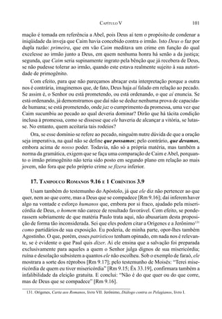 101CAPÍTULO V
mação é tomada em referência a Abel, pois Deus aí tem o propósito de condenar a
iniqüidade da inveja que Caim havia concebido contra o irmão. Isto Deus o faz por
dupla razão: primeira, que em vão Caim meditava um crime em função do qual
excelesse ao irmão junto a Deus, em quem nenhuma honra há senão a da justiça;
segunda, que Caim seria supinamente ingrato pela bênção que já recebera de Deus,
se não pudesse tolerar ao irmão, quando este estava realmente sujeito à sua autori-
dade de primogênito.
Com efeito, para que não pareçamos abraçar esta interpretação porque a outra
nos é contrária, imaginemos que, de fato, Deus haja aí falado em relação ao pecado.
Se assim é, o Senhor ou está prometendo, ou está ordenando, o que aí enuncia. Se
está ordenando, já demonstramos que daí não se deduz nenhuma prova de capacida-
de humana; se está prometendo, onde jaz o cumprimento da promessa, uma vez que
Caim sucumbiu ao pecado ao qual deveria dominar? Dirão que há tácita condição
inclusa à promessa, como se dissesse que ele haveria de alcançar a vitória, se lutas-
se. No entanto, quem aceitaria tais rodeios?
Ora, se esse domínio se refere ao pecado, ninguém nutre dúvida de que a oração
seja imperativa, na qual não se define que possamos; pelo contrário, que devamos,
embora acima de nosso poder. Todavia, não só a própria matéria, mas também a
norma da gramática, exigem que se faça uma comparação de Caim eAbel, porquan-
to o irmão primogênito não teria sido posto em segundo plano em relação ao mais
jovem, não fora que pelo próprio crime se fizera inferior.
17. TAMPOUCO ROMANOS 9.16 E 1 CORÍNTIOS 3.9
Usam também do testemunho do Apóstolo, já que ele diz não pertencer ao que
quer, nem ao que corre, mas a Deus que se compadece [Rm 9.16]; daí inferemhaver
algo na vontade e esforço humanos que, embora por si fraco, ajudado pela miseri-
córdia de Deus, o homem não carece de resultado favorável. Com efeito, se ponde-
rassem sobriamente de que matéria Paulo trata aqui, não abusariam desta proposi-
ção de forma tão inconsiderada. Sei que eles podem citar a Orígenes e a Jerônimo131
como partidários de sua exposição. Eu poderia, de minha parte, opor-lhes também
Agostinho. O que, porém, esses patrísticos tenham opinado, em nada nos é relevan-
te, se é evidente o que Paul quis dizer. Aí ele ensina que a salvação foi preparada
exclusivamente para aqueles a quem o Senhor julga dignos de sua misericórdia;
ruína e desolação subsistem a quantos ele não escolheu. Sob o exemplo de faraó, ele
mostrara a sorte dos réprobos [Rm 9.17]; pelo testemunho de Moisés: “Terei mise-
ricórdia de quem eu tiver misericórdia” [Rm 9.15; Êx 33.19], confirmara também a
infalibilidade da eleição gratuita. E conclui: “Não é do que quer ou do que corre,
mas de Deus que se compadece” [Rm 9.16].
131. Orígenes, Carta aos Romanos, livro VII. Jerônimo, Diálogo contra os Pelagianos, livro I.
 